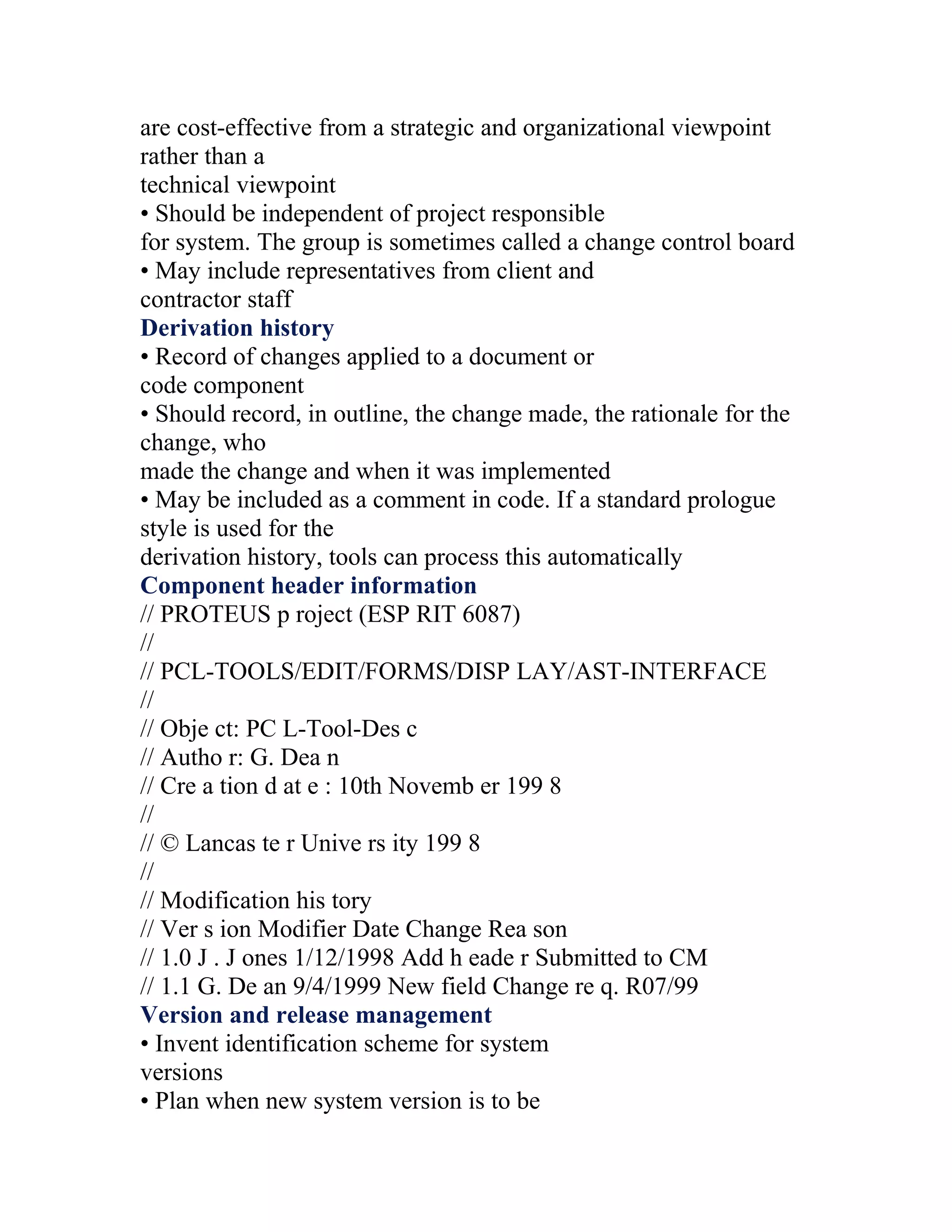 are cost-effective from a strategic and organizational viewpoint
rather than a
technical viewpoint
• Should be independent of project responsible
for system. The group is sometimes called a change control board
• May include representatives from client and
contractor staff
Derivation history
• Record of changes applied to a document or
code component
• Should record, in outline, the change made, the rationale for the
change, who
made the change and when it was implemented
• May be included as a comment in code. If a standard prologue
style is used for the
derivation history, tools can process this automatically
Component header information
// PROTEUS p roject (ESP RIT 6087)
//
// PCL-TOOLS/EDIT/FORMS/DISP LAY/AST-INTERFACE
//
// Obje ct: PC L-Tool-Des c
// Autho r: G. Dea n
// Cre a tion d at e : 10th Novemb er 199 8
//
// © Lancas te r Unive rs ity 199 8
//
// Modification his tory
// Ver s ion Modifier Date Change Rea son
// 1.0 J . J ones 1/12/1998 Add h eade r Submitted to CM
// 1.1 G. De an 9/4/1999 New field Change re q. R07/99
Version and release management
• Invent identification scheme for system
versions
• Plan when new system version is to be
 