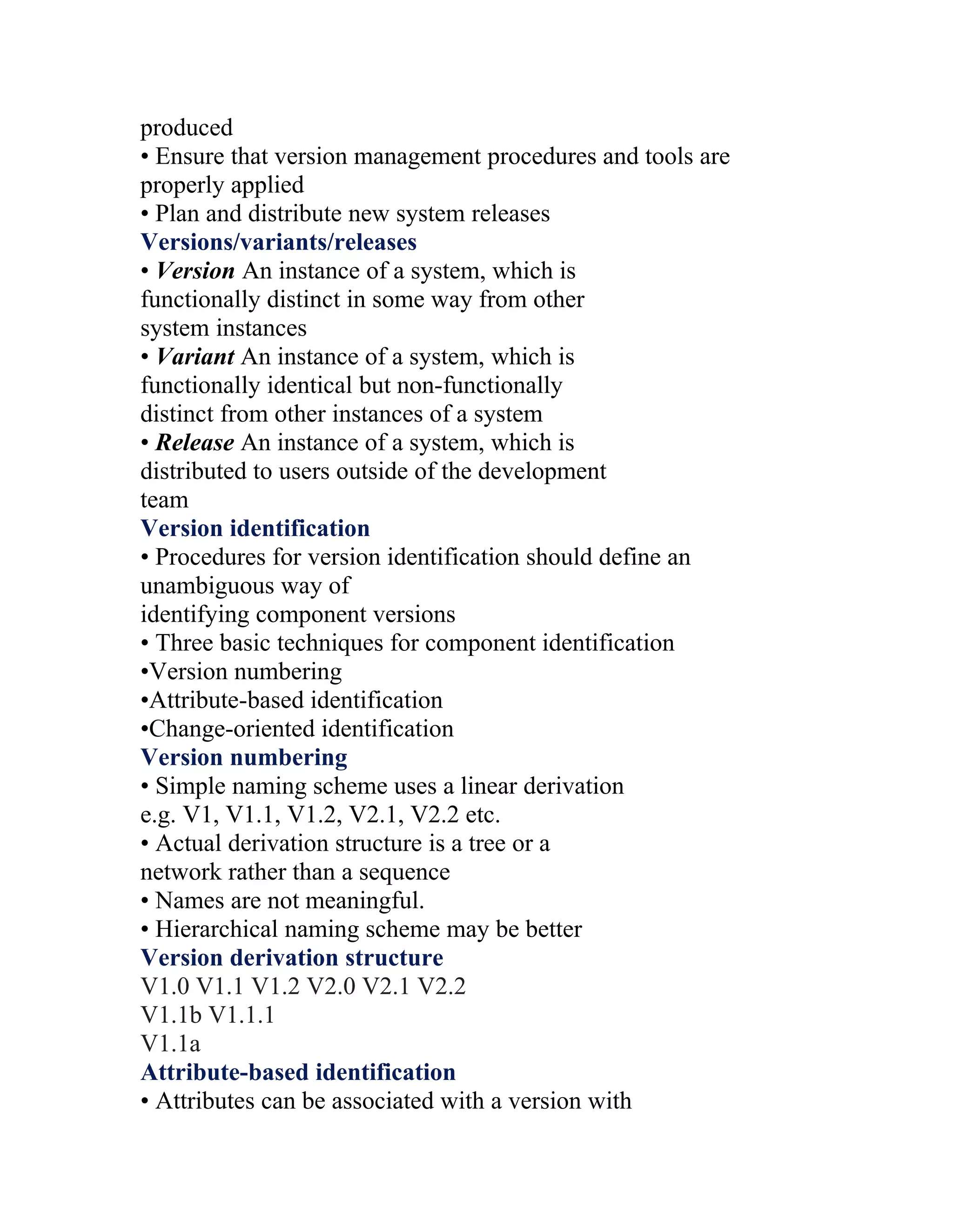 produced
• Ensure that version management procedures and tools are
properly applied
• Plan and distribute new system releases
Versions/variants/releases
• Version An instance of a system, which is
functionally distinct in some way from other
system instances
• Variant An instance of a system, which is
functionally identical but non-functionally
distinct from other instances of a system
• Release An instance of a system, which is
distributed to users outside of the development
team
Version identification
• Procedures for version identification should define an
unambiguous way of
identifying component versions
• Three basic techniques for component identification
•Version numbering
•Attribute-based identification
•Change-oriented identification
Version numbering
• Simple naming scheme uses a linear derivation
e.g. V1, V1.1, V1.2, V2.1, V2.2 etc.
• Actual derivation structure is a tree or a
network rather than a sequence
• Names are not meaningful.
• Hierarchical naming scheme may be better
Version derivation structure
V1.0 V1.1 V1.2 V2.0 V2.1 V2.2
V1.1b V1.1.1
V1.1a
Attribute-based identification
• Attributes can be associated with a version with
 
