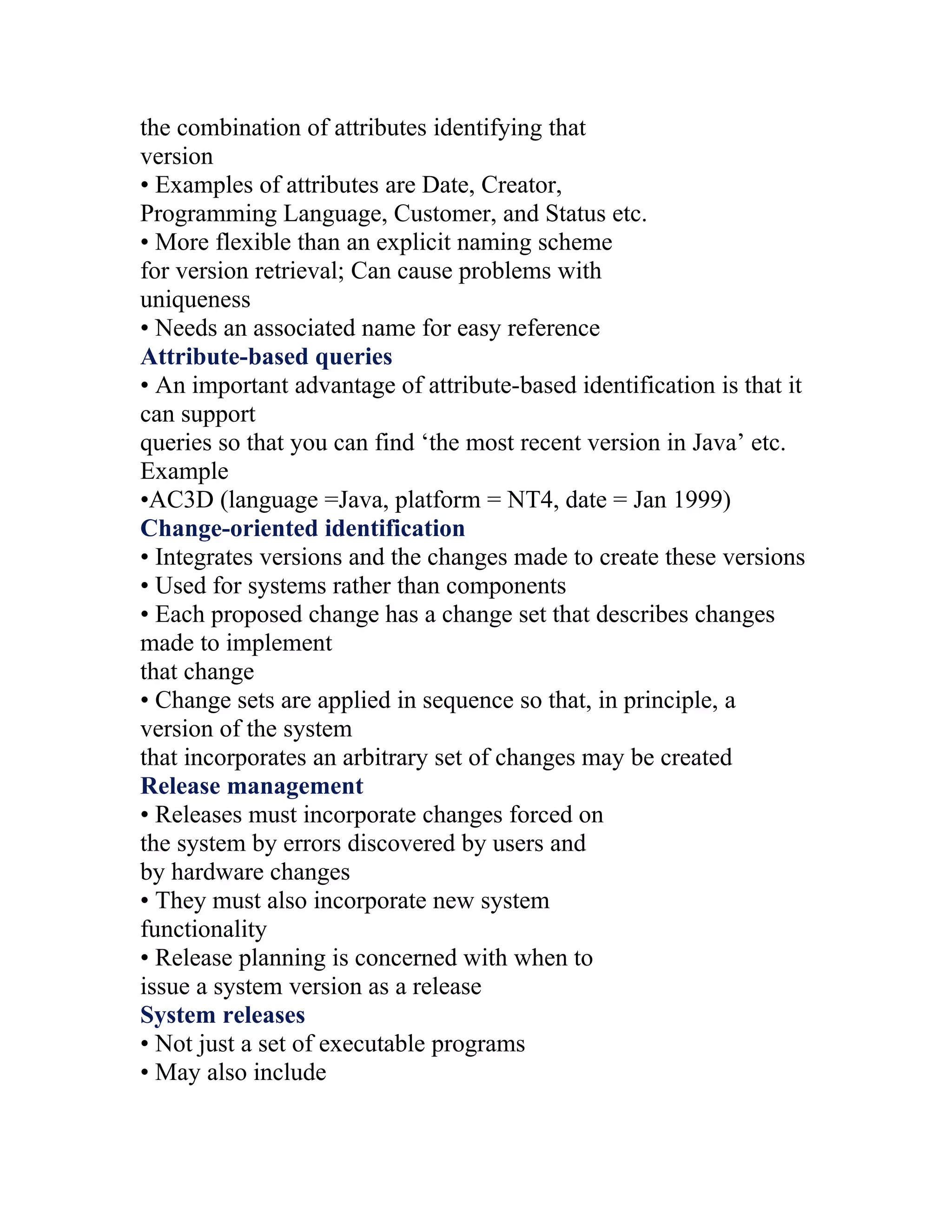 the combination of attributes identifying that
version
• Examples of attributes are Date, Creator,
Programming Language, Customer, and Status etc.
• More flexible than an explicit naming scheme
for version retrieval; Can cause problems with
uniqueness
• Needs an associated name for easy reference
Attribute-based queries
• An important advantage of attribute-based identification is that it
can support
queries so that you can find ‘the most recent version in Java’ etc.
Example
•AC3D (language =Java, platform = NT4, date = Jan 1999)
Change-oriented identification
• Integrates versions and the changes made to create these versions
• Used for systems rather than components
• Each proposed change has a change set that describes changes
made to implement
that change
• Change sets are applied in sequence so that, in principle, a
version of the system
that incorporates an arbitrary set of changes may be created
Release management
• Releases must incorporate changes forced on
the system by errors discovered by users and
by hardware changes
• They must also incorporate new system
functionality
• Release planning is concerned with when to
issue a system version as a release
System releases
• Not just a set of executable programs
• May also include
 