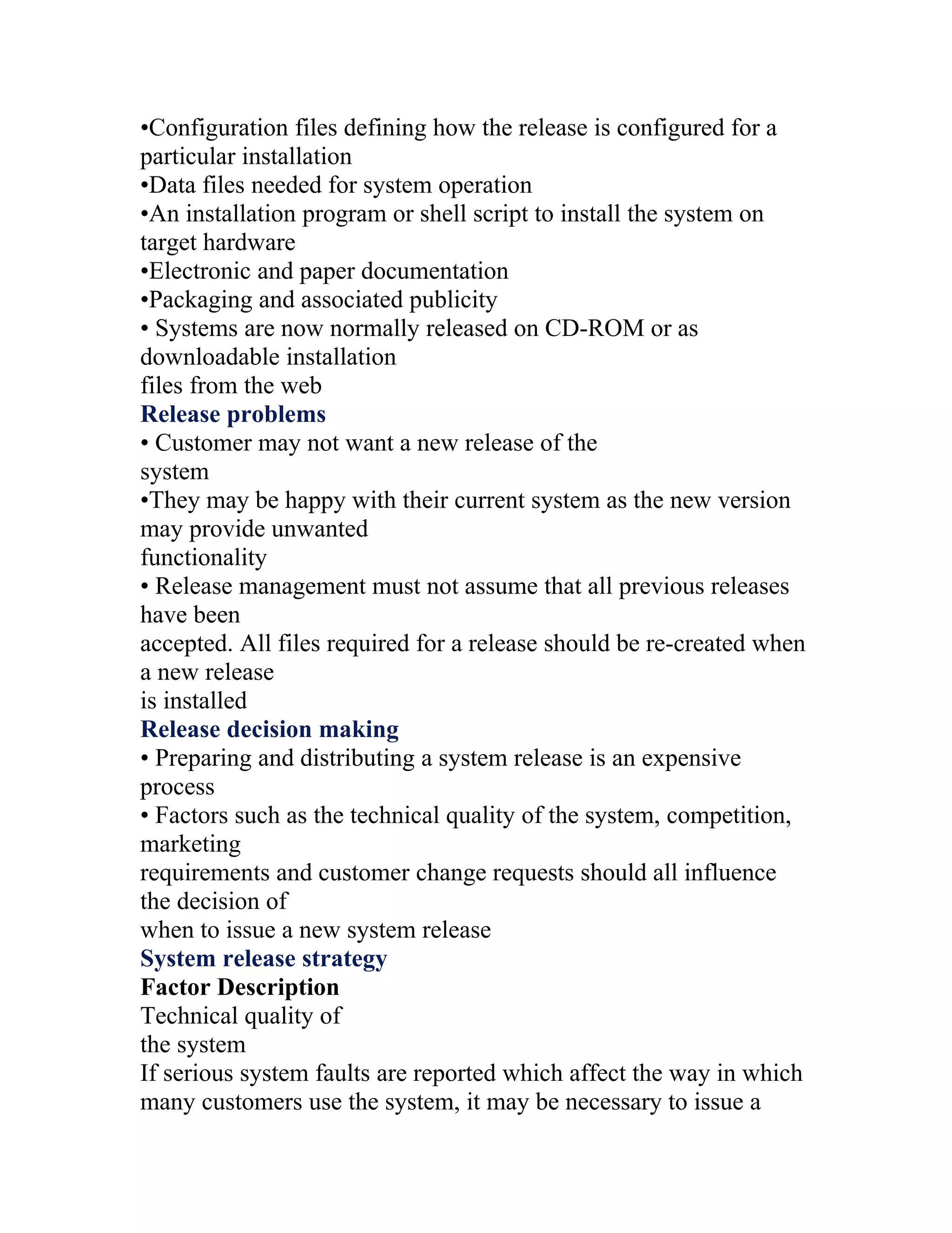 •Configuration files defining how the release is configured for a
particular installation
•Data files needed for system operation
•An installation program or shell script to install the system on
target hardware
•Electronic and paper documentation
•Packaging and associated publicity
• Systems are now normally released on CD-ROM or as
downloadable installation
files from the web
Release problems
• Customer may not want a new release of the
system
•They may be happy with their current system as the new version
may provide unwanted
functionality
• Release management must not assume that all previous releases
have been
accepted. All files required for a release should be re-created when
a new release
is installed
Release decision making
• Preparing and distributing a system release is an expensive
process
• Factors such as the technical quality of the system, competition,
marketing
requirements and customer change requests should all influence
the decision of
when to issue a new system release
System release strategy
Factor Description
Technical quality of
the system
If serious system faults are reported which affect the way in which
many customers use the system, it may be necessary to issue a
 