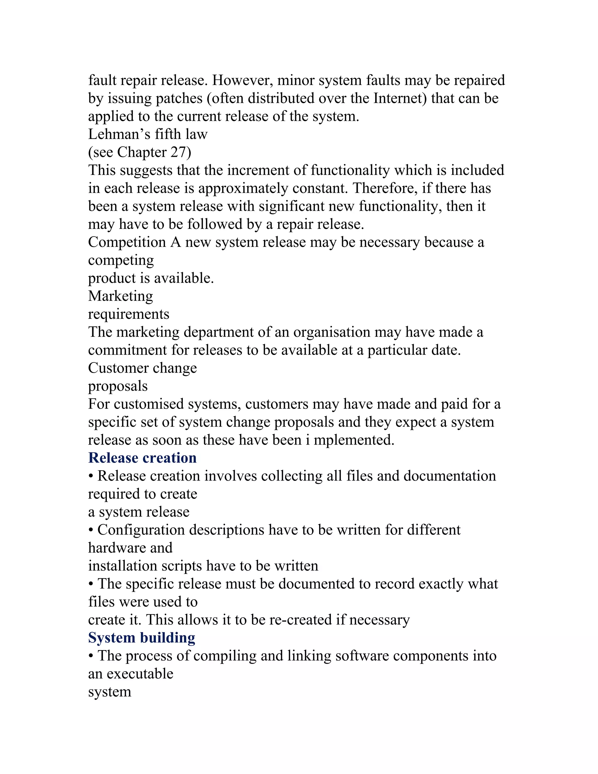 fault repair release. However, minor system faults may be repaired
by issuing patches (often distributed over the Internet) that can be
applied to the current release of the system.
Lehman’s fifth law
(see Chapter 27)
This suggests that the increment of functionality which is included
in each release is approximately constant. Therefore, if there has
been a system release with significant new functionality, then it
may have to be followed by a repair release.
Competition A new system release may be necessary because a
competing
product is available.
Marketing
requirements
The marketing department of an organisation may have made a
commitment for releases to be available at a particular date.
Customer change
proposals
For customised systems, customers may have made and paid for a
specific set of system change proposals and they expect a system
release as soon as these have been i mplemented.
Release creation
• Release creation involves collecting all files and documentation
required to create
a system release
• Configuration descriptions have to be written for different
hardware and
installation scripts have to be written
• The specific release must be documented to record exactly what
files were used to
create it. This allows it to be re-created if necessary
System building
• The process of compiling and linking software components into
an executable
system
 
