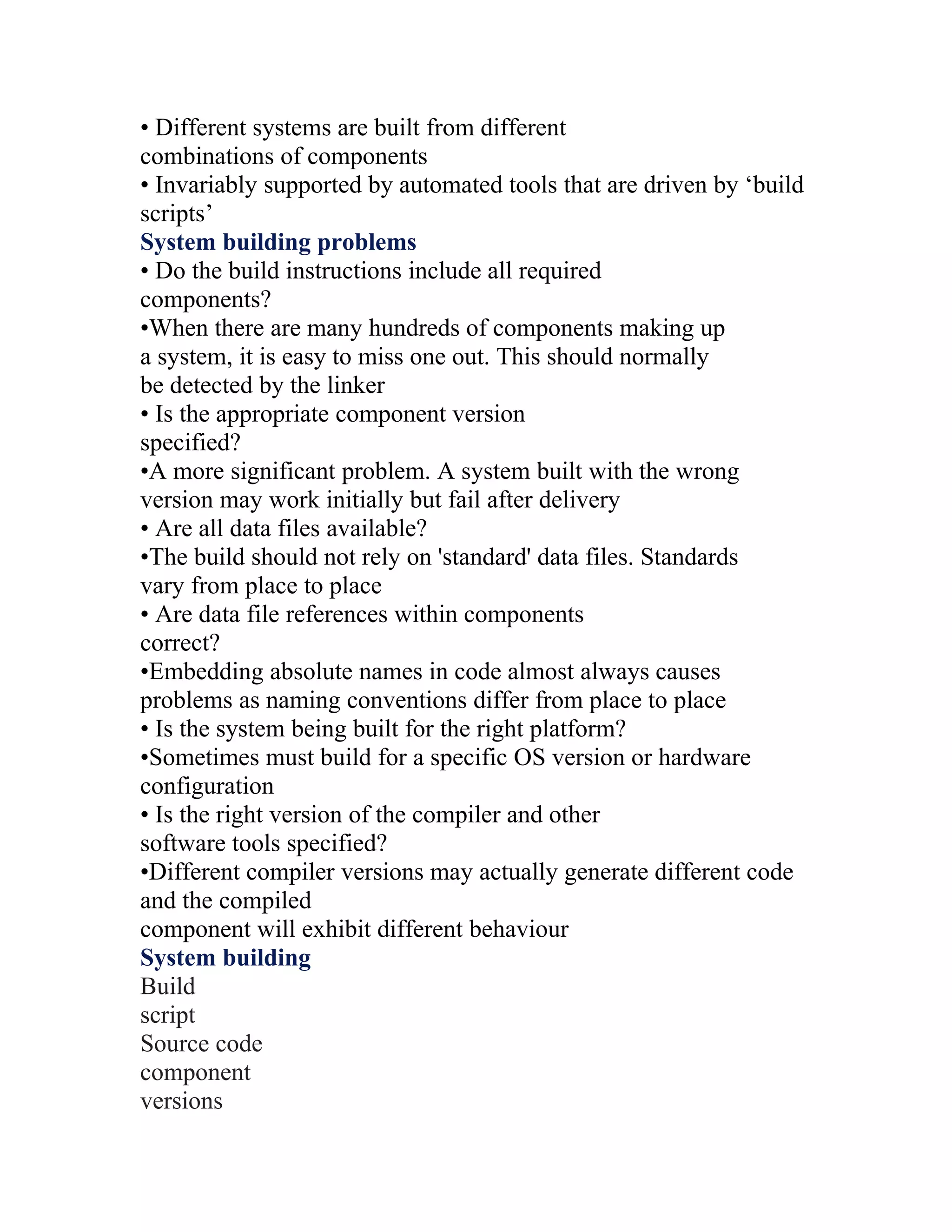 • Different systems are built from different
combinations of components
• Invariably supported by automated tools that are driven by ‘build
scripts’
System building problems
• Do the build instructions include all required
components?
•When there are many hundreds of components making up
a system, it is easy to miss one out. This should normally
be detected by the linker
• Is the appropriate component version
specified?
•A more significant problem. A system built with the wrong
version may work initially but fail after delivery
• Are all data files available?
•The build should not rely on 'standard' data files. Standards
vary from place to place
• Are data file references within components
correct?
•Embedding absolute names in code almost always causes
problems as naming conventions differ from place to place
• Is the system being built for the right platform?
•Sometimes must build for a specific OS version or hardware
configuration
• Is the right version of the compiler and other
software tools specified?
•Different compiler versions may actually generate different code
and the compiled
component will exhibit different behaviour
System building
Build
script
Source code
component
versions
 