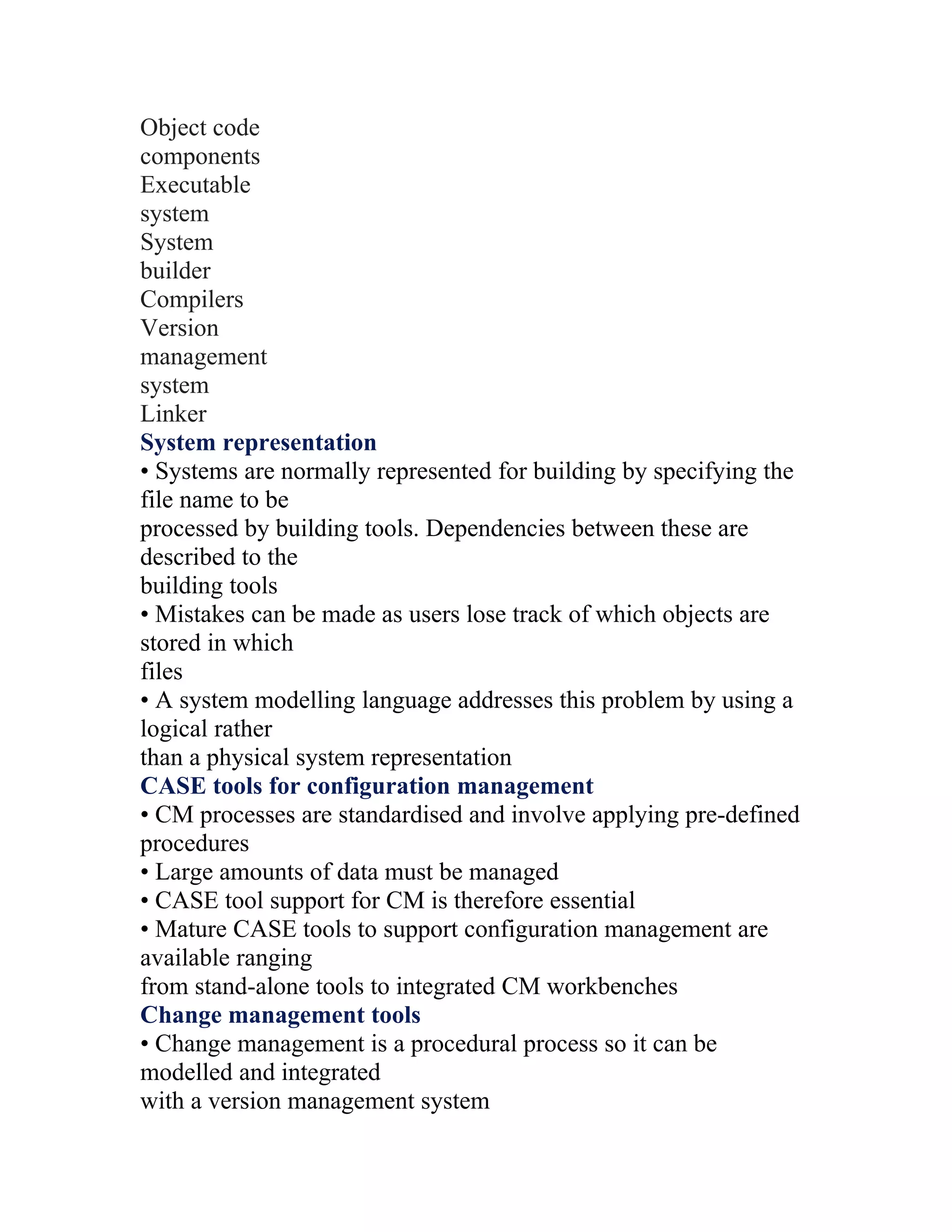 Object code
components
Executable
system
System
builder
Compilers
Version
management
system
Linker
System representation
• Systems are normally represented for building by specifying the
file name to be
processed by building tools. Dependencies between these are
described to the
building tools
• Mistakes can be made as users lose track of which objects are
stored in which
files
• A system modelling language addresses this problem by using a
logical rather
than a physical system representation
CASE tools for configuration management
• CM processes are standardised and involve applying pre-defined
procedures
• Large amounts of data must be managed
• CASE tool support for CM is therefore essential
• Mature CASE tools to support configuration management are
available ranging
from stand-alone tools to integrated CM workbenches
Change management tools
• Change management is a procedural process so it can be
modelled and integrated
with a version management system
 