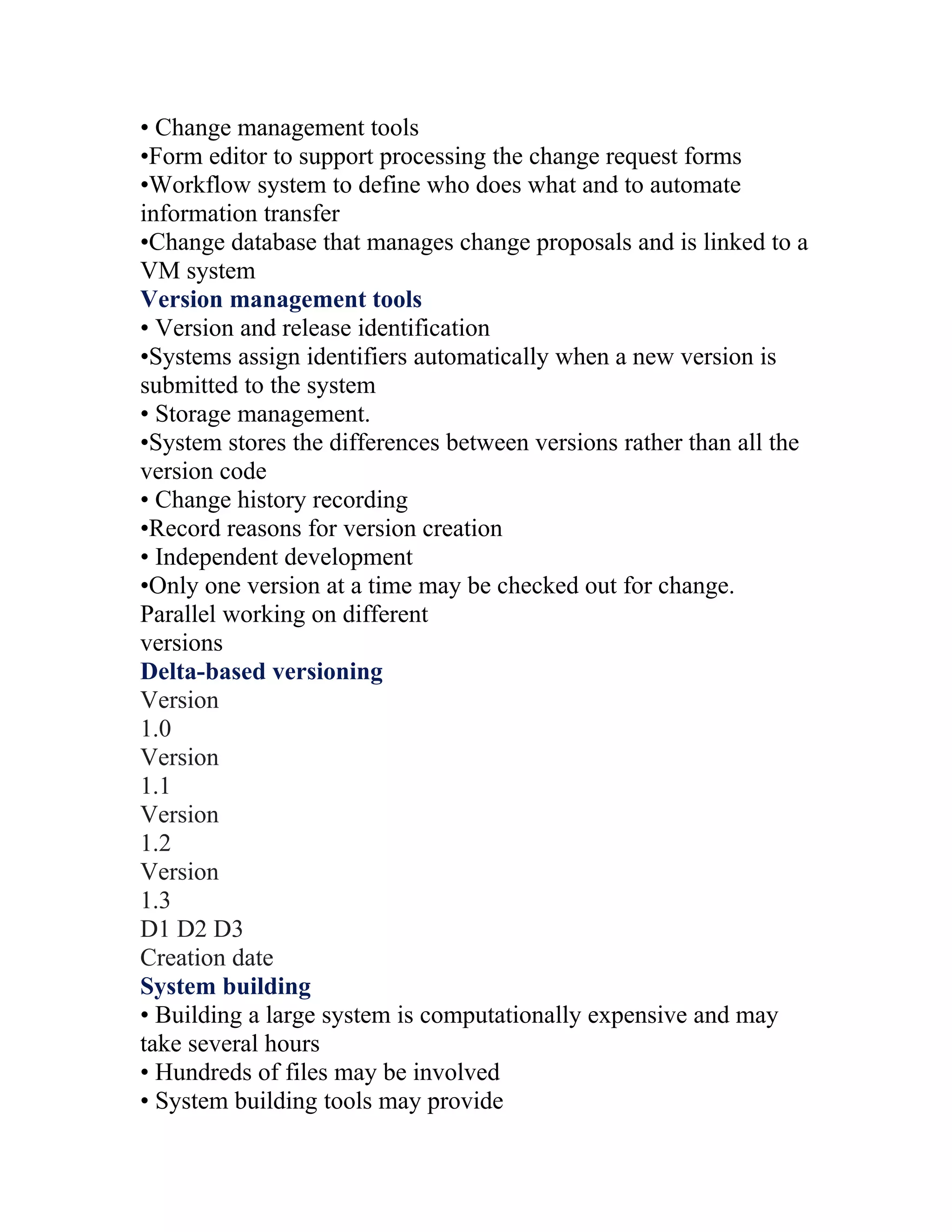 • Change management tools
•Form editor to support processing the change request forms
•Workflow system to define who does what and to automate
information transfer
•Change database that manages change proposals and is linked to a
VM system
Version management tools
• Version and release identification
•Systems assign identifiers automatically when a new version is
submitted to the system
• Storage management.
•System stores the differences between versions rather than all the
version code
• Change history recording
•Record reasons for version creation
• Independent development
•Only one version at a time may be checked out for change.
Parallel working on different
versions
Delta-based versioning
Version
1.0
Version
1.1
Version
1.2
Version
1.3
D1 D2 D3
Creation date
System building
• Building a large system is computationally expensive and may
take several hours
• Hundreds of files may be involved
• System building tools may provide
 