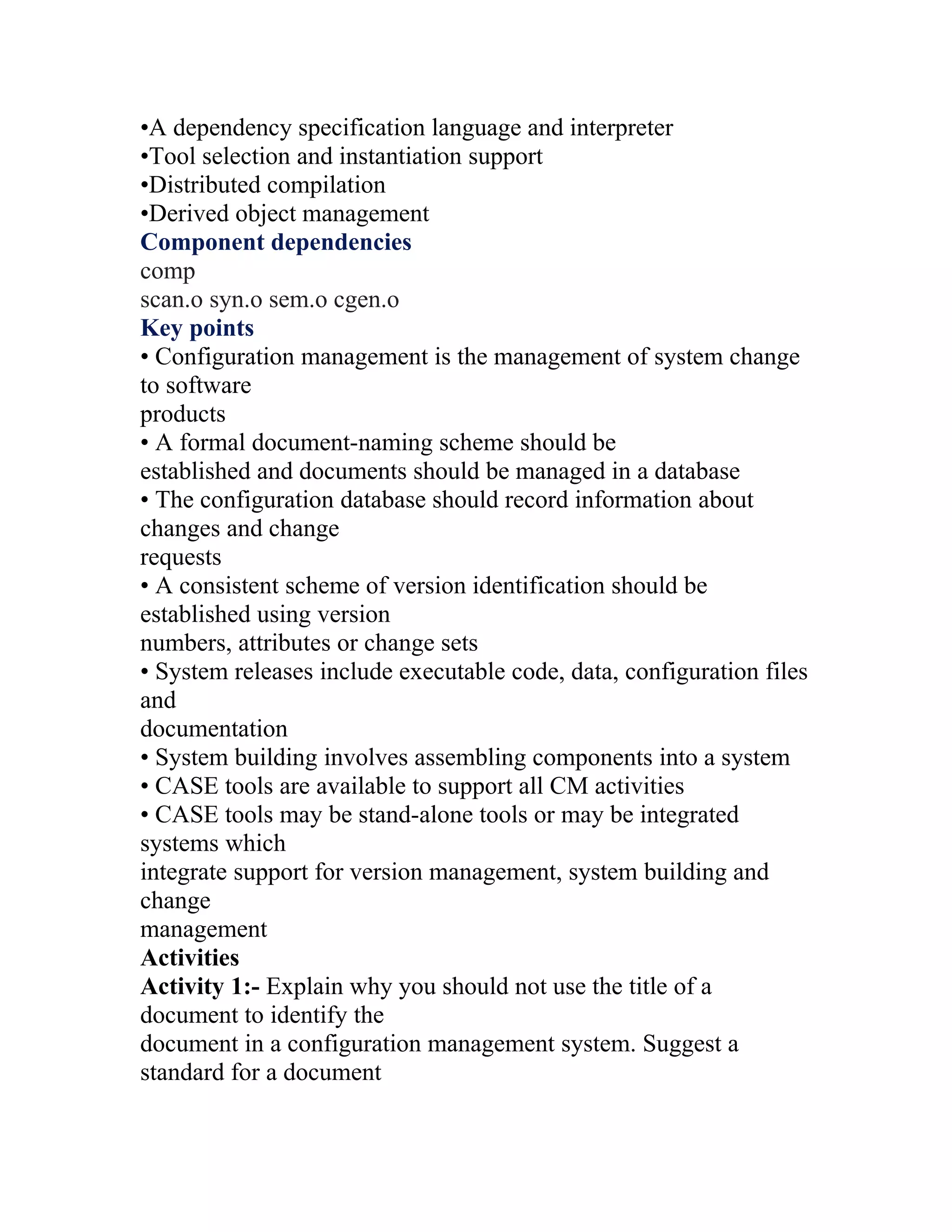 •A dependency specification language and interpreter
•Tool selection and instantiation support
•Distributed compilation
•Derived object management
Component dependencies
comp
scan.o syn.o sem.o cgen.o
Key points
• Configuration management is the management of system change
to software
products
• A formal document-naming scheme should be
established and documents should be managed in a database
• The configuration database should record information about
changes and change
requests
• A consistent scheme of version identification should be
established using version
numbers, attributes or change sets
• System releases include executable code, data, configuration files
and
documentation
• System building involves assembling components into a system
• CASE tools are available to support all CM activities
• CASE tools may be stand-alone tools or may be integrated
systems which
integrate support for version management, system building and
change
management
Activities
Activity 1:- Explain why you should not use the title of a
document to identify the
document in a configuration management system. Suggest a
standard for a document
 