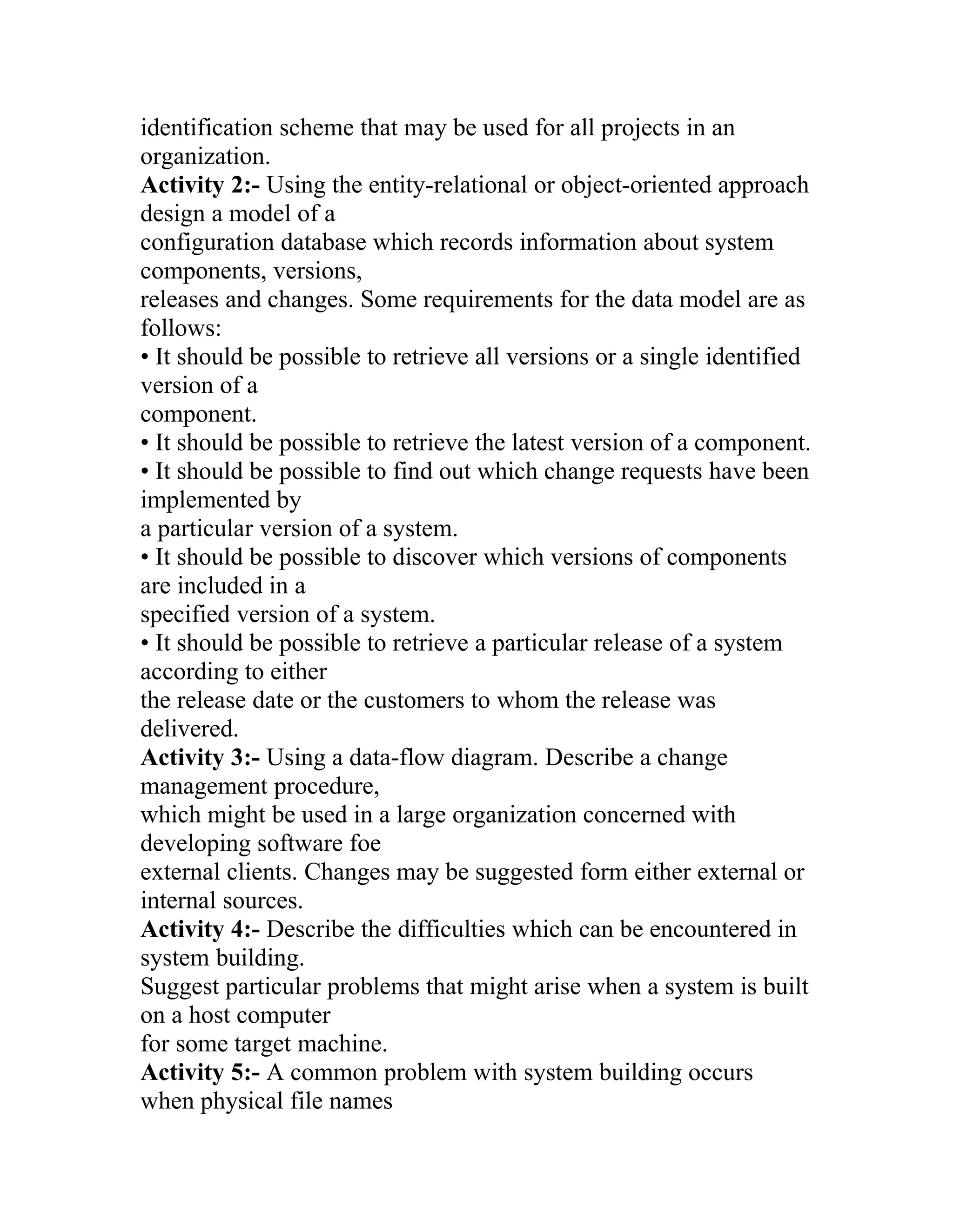 identification scheme that may be used for all projects in an
organization.
Activity 2:- Using the entity-relational or object-oriented approach
design a model of a
configuration database which records information about system
components, versions,
releases and changes. Some requirements for the data model are as
follows:
• It should be possible to retrieve all versions or a single identified
version of a
component.
• It should be possible to retrieve the latest version of a component.
• It should be possible to find out which change requests have been
implemented by
a particular version of a system.
• It should be possible to discover which versions of components
are included in a
specified version of a system.
• It should be possible to retrieve a particular release of a system
according to either
the release date or the customers to whom the release was
delivered.
Activity 3:- Using a data-flow diagram. Describe a change
management procedure,
which might be used in a large organization concerned with
developing software foe
external clients. Changes may be suggested form either external or
internal sources.
Activity 4:- Describe the difficulties which can be encountered in
system building.
Suggest particular problems that might arise when a system is built
on a host computer
for some target machine.
Activity 5:- A common problem with system building occurs
when physical file names
 
