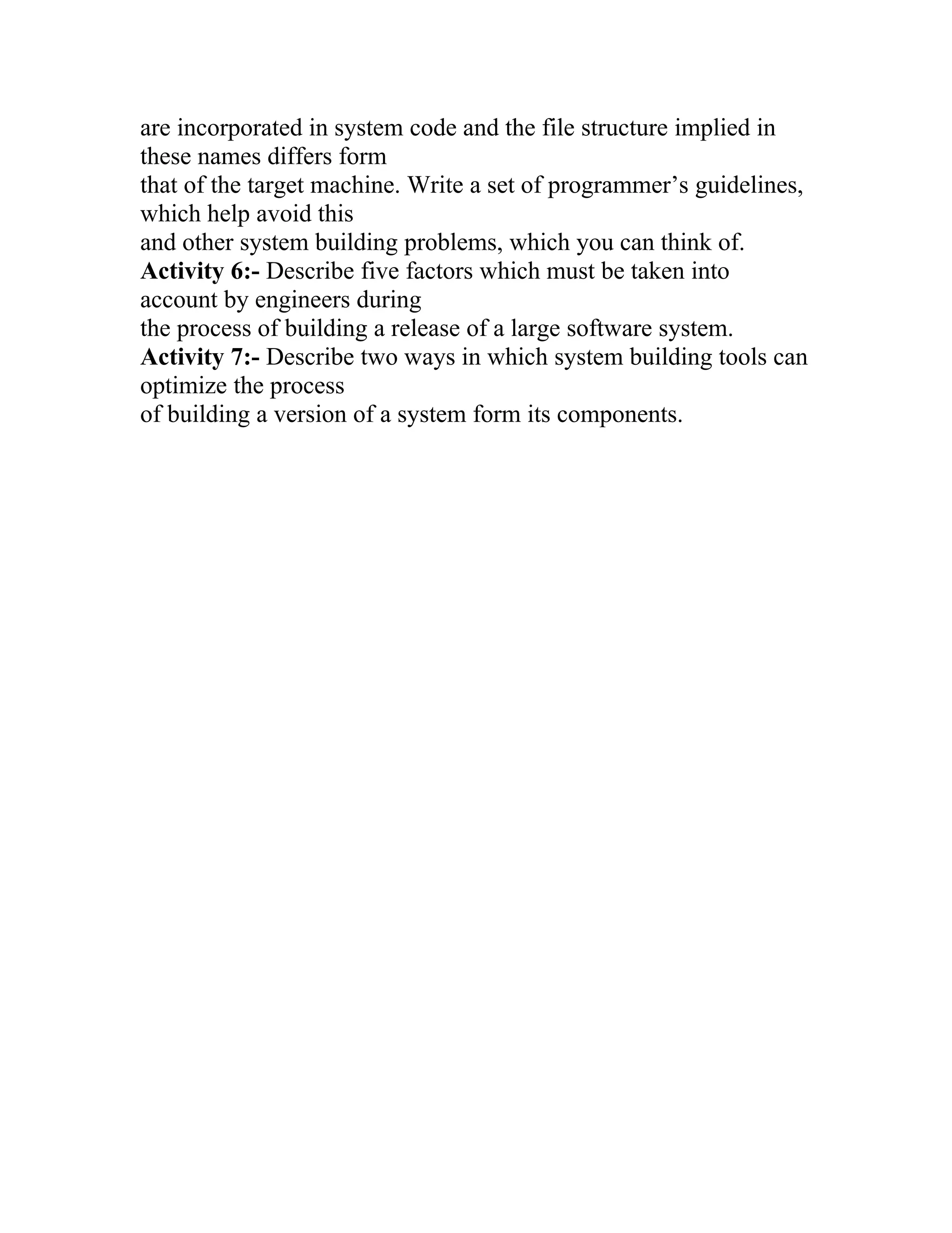 are incorporated in system code and the file structure implied in
these names differs form
that of the target machine. Write a set of programmer’s guidelines,
which help avoid this
and other system building problems, which you can think of.
Activity 6:- Describe five factors which must be taken into
account by engineers during
the process of building a release of a large software system.
Activity 7:- Describe two ways in which system building tools can
optimize the process
of building a version of a system form its components.
 