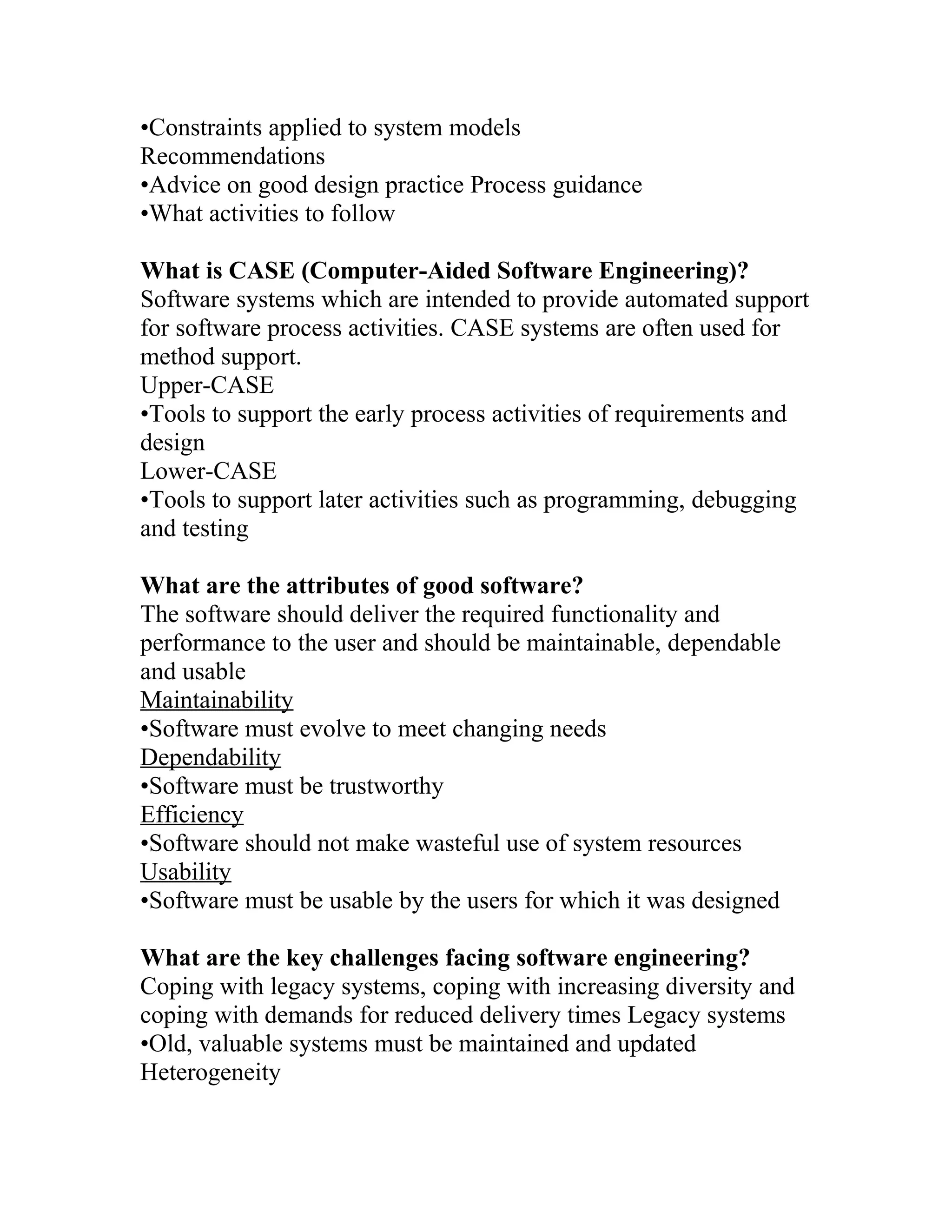 •Constraints applied to system models
Recommendations
•Advice on good design practice Process guidance
•What activities to follow

What is CASE (Computer-Aided Software Engineering)?
Software systems which are intended to provide automated support
for software process activities. CASE systems are often used for
method support.
Upper-CASE
•Tools to support the early process activities of requirements and
design
Lower-CASE
•Tools to support later activities such as programming, debugging
and testing

What are the attributes of good software?
The software should deliver the required functionality and
performance to the user and should be maintainable, dependable
and usable
Maintainability
•Software must evolve to meet changing needs
Dependability
•Software must be trustworthy
Efficiency
•Software should not make wasteful use of system resources
Usability
•Software must be usable by the users for which it was designed

What are the key challenges facing software engineering?
Coping with legacy systems, coping with increasing diversity and
coping with demands for reduced delivery times Legacy systems
•Old, valuable systems must be maintained and updated
Heterogeneity
 