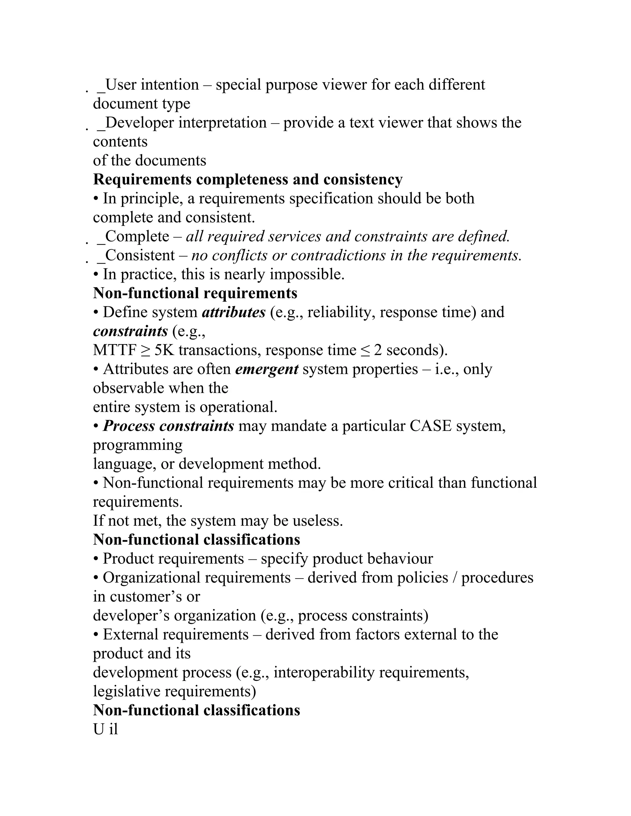  _User intention – special purpose viewer for each different
 document type
  _Developer interpretation – provide a text viewer that shows the
  contents
  of the documents
  Requirements completeness and consistency
  • In principle, a requirements specification should be both
  complete and consistent.
   _Complete – all required services and constraints are defined.
    _Consistent – no conflicts or contradictions in the requirements.
    • In practice, this is nearly impossible.
    Non-functional requirements
    • Define system attributes (e.g., reliability, response time) and
    constraints (e.g.,
    MTTF ≥ 5K transactions, response time ≤ 2 seconds).
    • Attributes are often emergent system properties – i.e., only
    observable when the
    entire system is operational.
    • Process constraints may mandate a particular CASE system,
    programming
    language, or development method.
    • Non-functional requirements may be more critical than functional
    requirements.
    If not met, the system may be useless.
    Non-functional classifications
    • Product requirements – specify product behaviour
    • Organizational requirements – derived from policies / procedures
    in customer’s or
    developer’s organization (e.g., process constraints)
    • External requirements – derived from factors external to the
    product and its
    development process (e.g., interoperability requirements,
    legislative requirements)
    Non-functional classifications
    U il
 