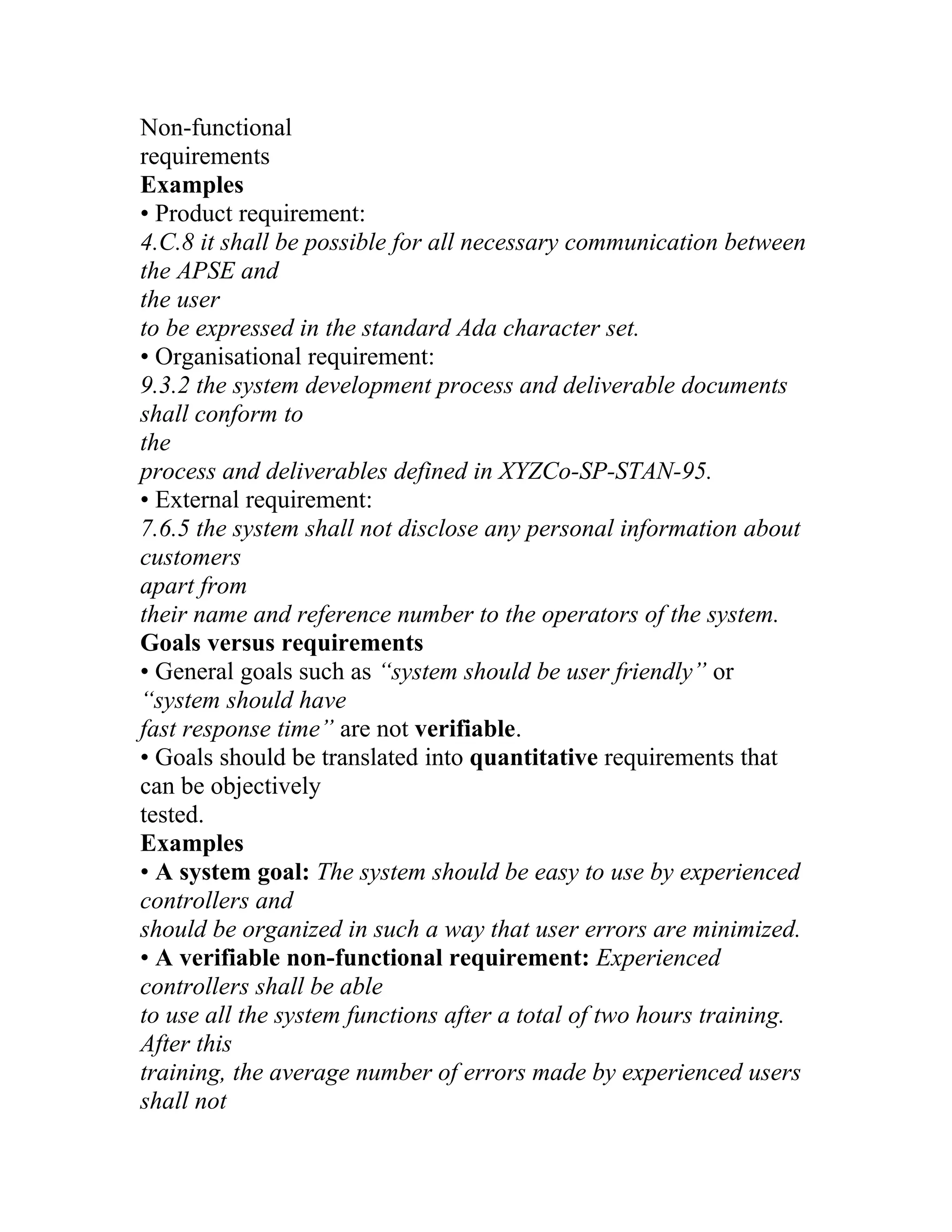 Non-functional
requirements
Examples
• Product requirement:
4.C.8 it shall be possible for all necessary communication between
the APSE and
the user
to be expressed in the standard Ada character set.
• Organisational requirement:
9.3.2 the system development process and deliverable documents
shall conform to
the
process and deliverables defined in XYZCo-SP-STAN-95.
• External requirement:
7.6.5 the system shall not disclose any personal information about
customers
apart from
their name and reference number to the operators of the system.
Goals versus requirements
• General goals such as “system should be user friendly” or
“system should have
fast response time” are not verifiable.
• Goals should be translated into quantitative requirements that
can be objectively
tested.
Examples
• A system goal: The system should be easy to use by experienced
controllers and
should be organized in such a way that user errors are minimized.
• A verifiable non-functional requirement: Experienced
controllers shall be able
to use all the system functions after a total of two hours training.
After this
training, the average number of errors made by experienced users
shall not
 