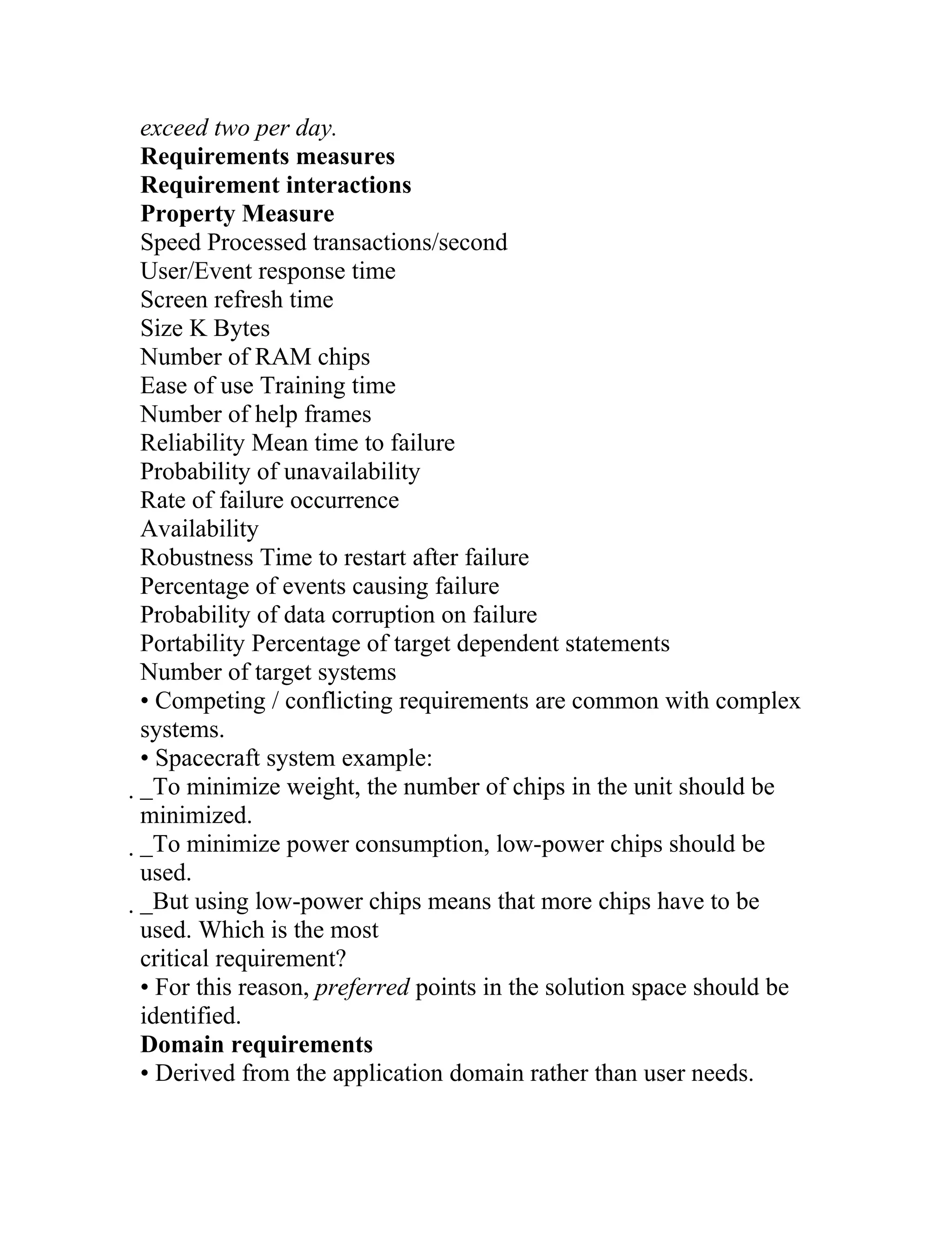 exceed two per day.
Requirements measures
Requirement interactions
Property Measure
Speed Processed transactions/second
User/Event response time
Screen refresh time
Size K Bytes
Number of RAM chips
Ease of use Training time
Number of help frames
Reliability Mean time to failure
Probability of unavailability
Rate of failure occurrence
Availability
Robustness Time to restart after failure
Percentage of events causing failure
Probability of data corruption on failure
Portability Percentage of target dependent statements
Number of target systems
• Competing / conflicting requirements are common with complex
systems.
• Spacecraft system example:
_To minimize weight, the number of chips in the unit should be
 minimized.
 _To minimize power consumption, low-power chips should be
  used.
  _But using low-power chips means that more chips have to be
   used. Which is the most
   critical requirement?
   • For this reason, preferred points in the solution space should be
   identified.
   Domain requirements
   • Derived from the application domain rather than user needs.
 
