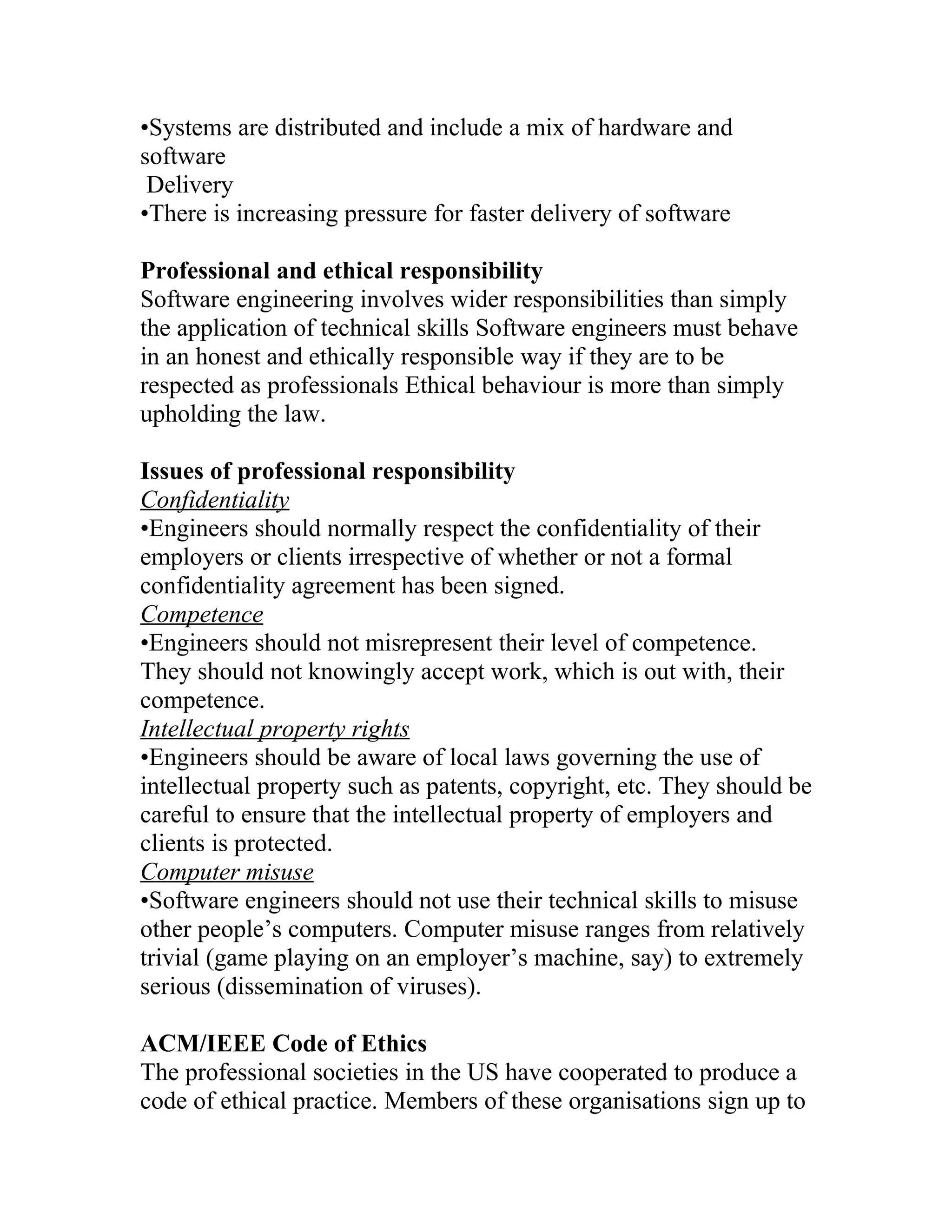 •Systems are distributed and include a mix of hardware and
software
 Delivery
•There is increasing pressure for faster delivery of software

Professional and ethical responsibility
Software engineering involves wider responsibilities than simply
the application of technical skills Software engineers must behave
in an honest and ethically responsible way if they are to be
respected as professionals Ethical behaviour is more than simply
upholding the law.

Issues of professional responsibility
Confidentiality
•Engineers should normally respect the confidentiality of their
employers or clients irrespective of whether or not a formal
confidentiality agreement has been signed.
Competence
•Engineers should not misrepresent their level of competence.
They should not knowingly accept work, which is out with, their
competence.
Intellectual property rights
•Engineers should be aware of local laws governing the use of
intellectual property such as patents, copyright, etc. They should be
careful to ensure that the intellectual property of employers and
clients is protected.
Computer misuse
•Software engineers should not use their technical skills to misuse
other people’s computers. Computer misuse ranges from relatively
trivial (game playing on an employer’s machine, say) to extremely
serious (dissemination of viruses).

ACM/IEEE Code of Ethics
The professional societies in the US have cooperated to produce a
code of ethical practice. Members of these organisations sign up to
 