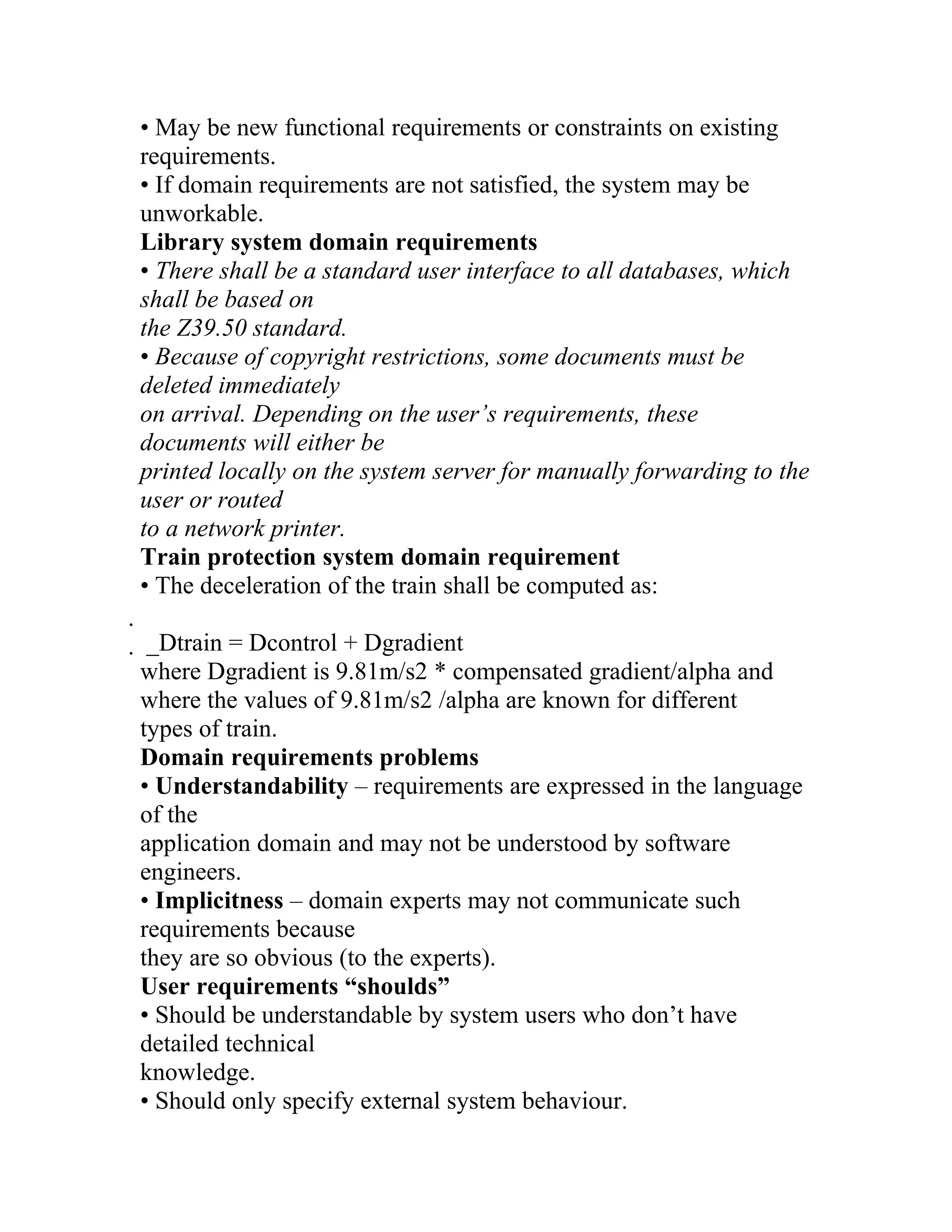 • May be new functional requirements or constraints on existing
requirements.
• If domain requirements are not satisfied, the system may be
unworkable.
Library system domain requirements
• There shall be a standard user interface to all databases, which
shall be based on
the Z39.50 standard.
• Because of copyright restrictions, some documents must be
deleted immediately
on arrival. Depending on the user’s requirements, these
documents will either be
printed locally on the system server for manually forwarding to the
user or routed
to a network printer.
Train protection system domain requirement
• The deceleration of the train shall be computed as:

 _Dtrain = Dcontrol + Dgradient
 where Dgradient is 9.81m/s2 * compensated gradient/alpha and
 where the values of 9.81m/s2 /alpha are known for different
 types of train.
 Domain requirements problems
 • Understandability – requirements are expressed in the language
 of the
 application domain and may not be understood by software
 engineers.
 • Implicitness – domain experts may not communicate such
 requirements because
 they are so obvious (to the experts).
 User requirements “shoulds”
 • Should be understandable by system users who don’t have
 detailed technical
 knowledge.
 • Should only specify external system behaviour.
 