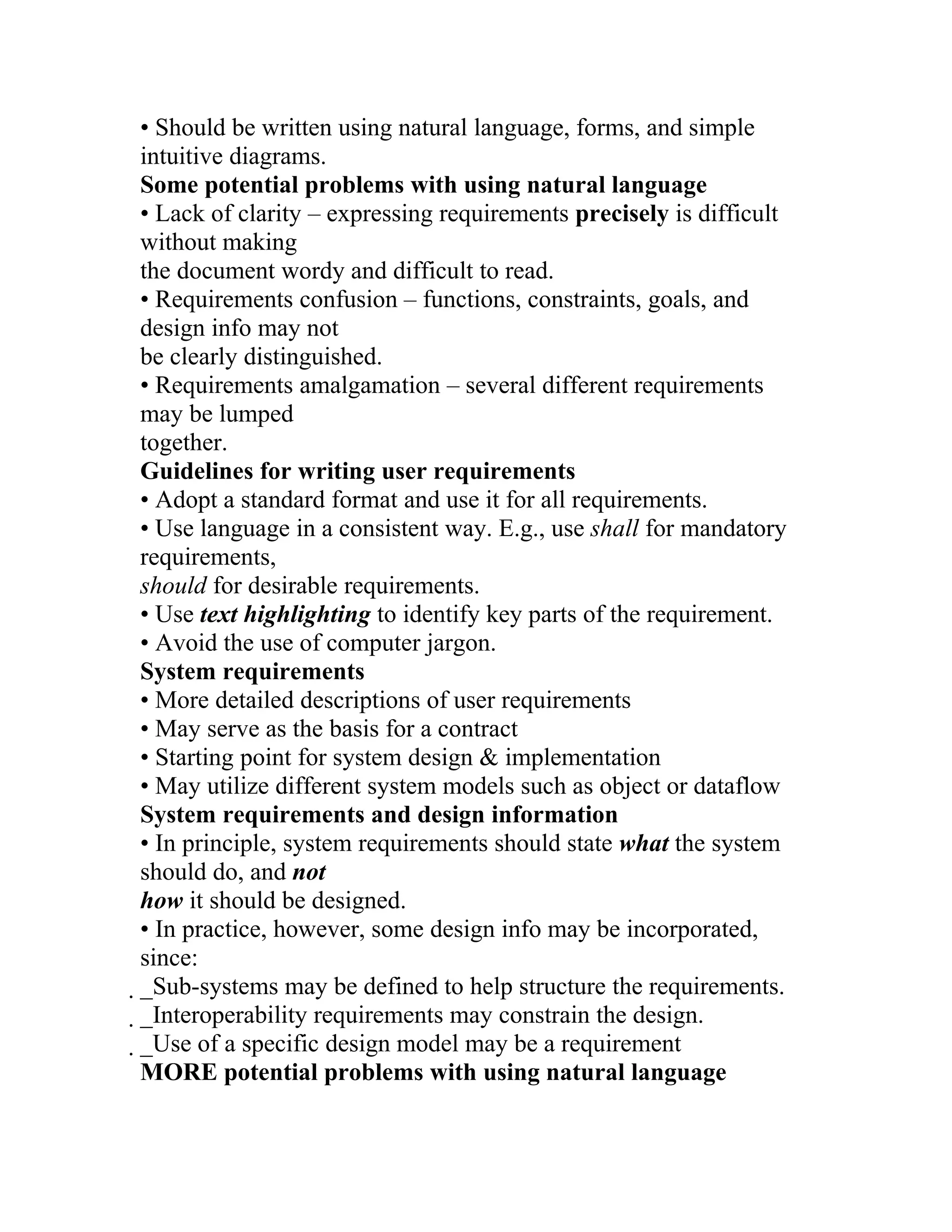 • Should be written using natural language, forms, and simple
intuitive diagrams.
Some potential problems with using natural language
• Lack of clarity – expressing requirements precisely is difficult
without making
the document wordy and difficult to read.
• Requirements confusion – functions, constraints, goals, and
design info may not
be clearly distinguished.
• Requirements amalgamation – several different requirements
may be lumped
together.
Guidelines for writing user requirements
• Adopt a standard format and use it for all requirements.
• Use language in a consistent way. E.g., use shall for mandatory
requirements,
should for desirable requirements.
• Use text highlighting to identify key parts of the requirement.
• Avoid the use of computer jargon.
System requirements
• More detailed descriptions of user requirements
• May serve as the basis for a contract
• Starting point for system design & implementation
• May utilize different system models such as object or dataflow
System requirements and design information
• In principle, system requirements should state what the system
should do, and not
how it should be designed.
• In practice, however, some design info may be incorporated,
since:
_Sub-systems may be defined to help structure the requirements.
 _Interoperability requirements may constrain the design.
  _Use of a specific design model may be a requirement
   MORE potential problems with using natural language
 