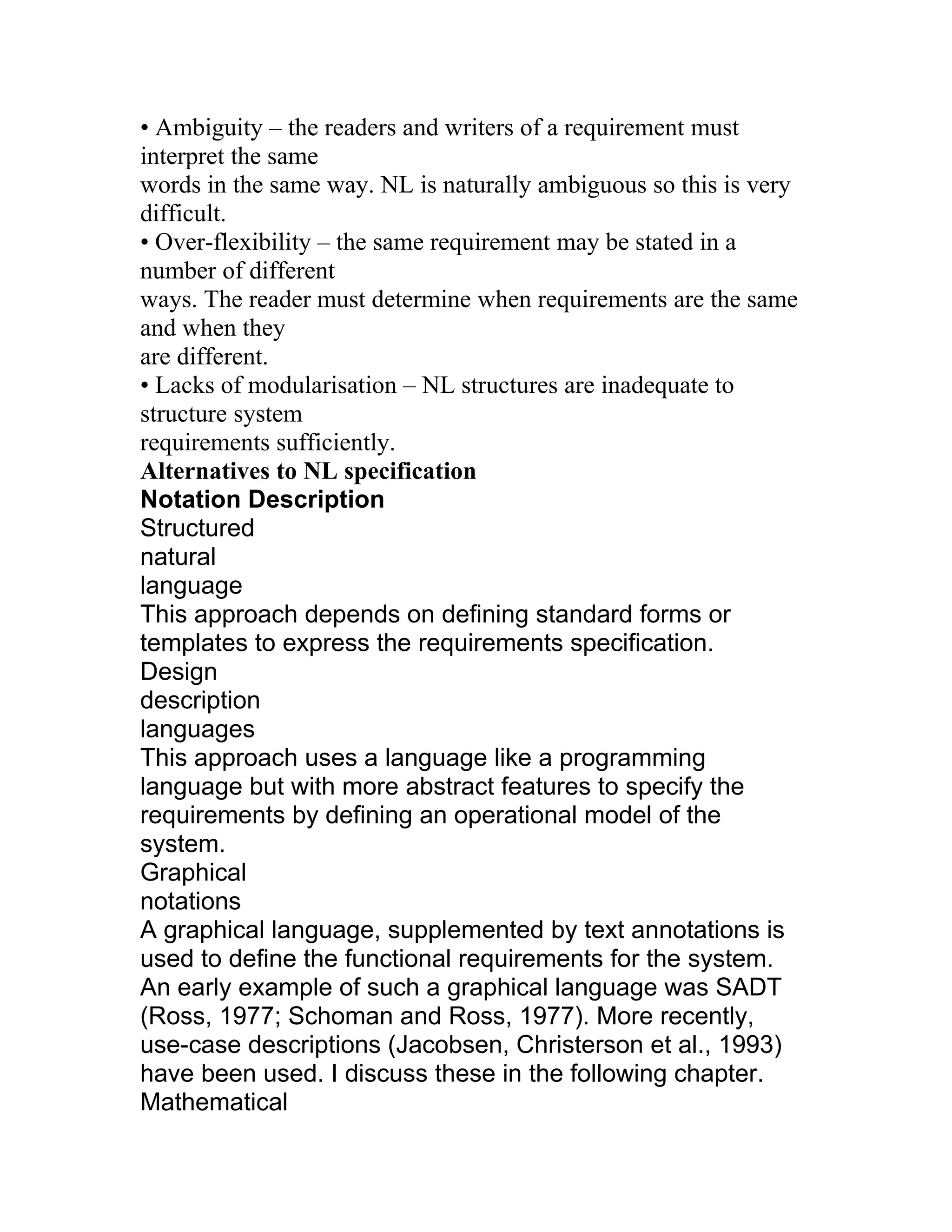 • Ambiguity – the readers and writers of a requirement must
interpret the same
words in the same way. NL is naturally ambiguous so this is very
difficult.
• Over-flexibility – the same requirement may be stated in a
number of different
ways. The reader must determine when requirements are the same
and when they
are different.
• Lacks of modularisation – NL structures are inadequate to
structure system
requirements sufficiently.
Alternatives to NL specification
Notation Description
Structured
natural
language
This approach depends on defining standard forms or
templates to express the requirements specification.
Design
description
languages
This approach uses a language like a programming
language but with more abstract features to specify the
requirements by defining an operational model of the
system.
Graphical
notations
A graphical language, supplemented by text annotations is
used to define the functional requirements for the system.
An early example of such a graphical language was SADT
(Ross, 1977; Schoman and Ross, 1977). More recently,
use-case descriptions (Jacobsen, Christerson et al., 1993)
have been used. I discuss these in the following chapter.
Mathematical
 