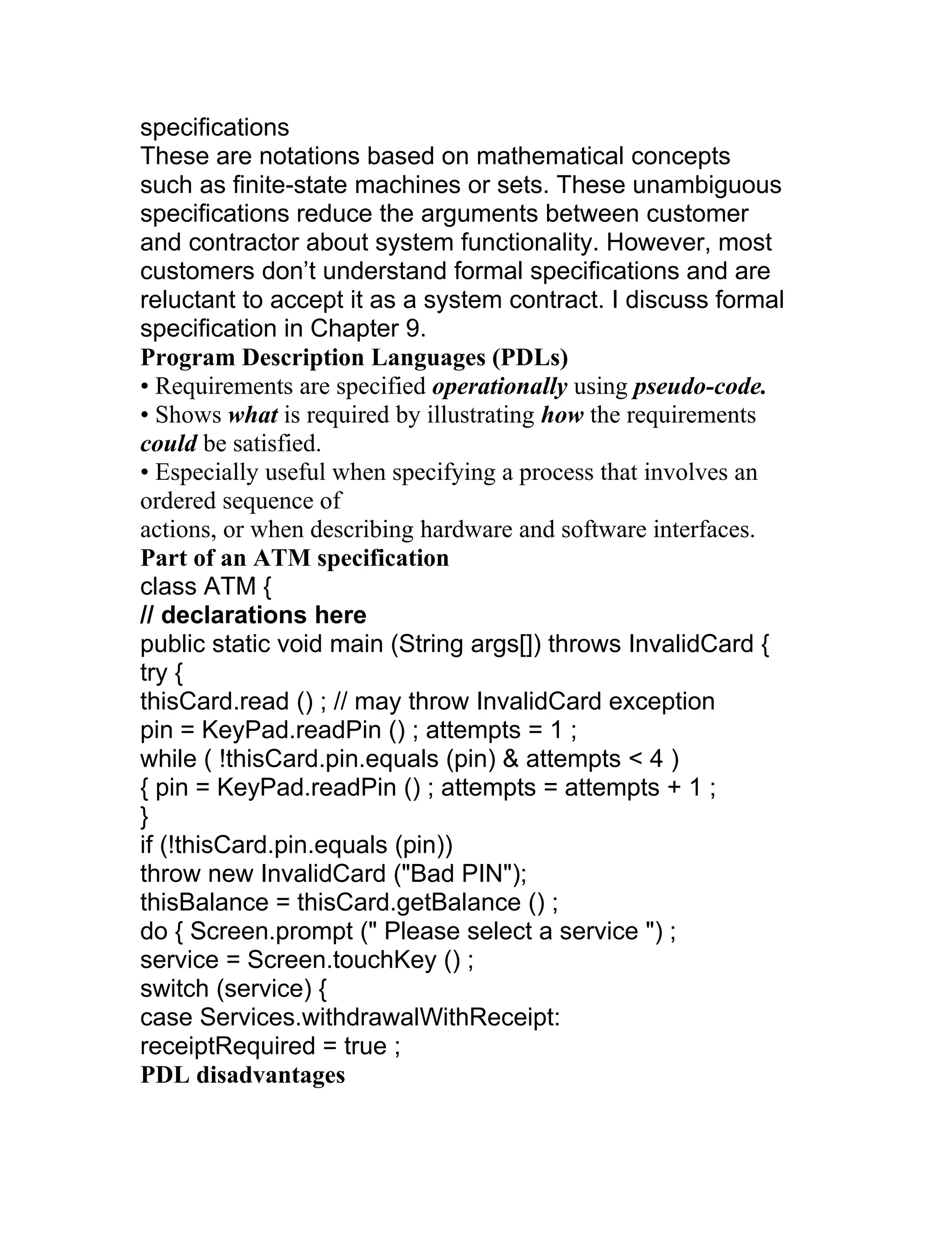 specifications
These are notations based on mathematical concepts
such as finite-state machines or sets. These unambiguous
specifications reduce the arguments between customer
and contractor about system functionality. However, most
customers don’t understand formal specifications and are
reluctant to accept it as a system contract. I discuss formal
specification in Chapter 9.
Program Description Languages (PDLs)
• Requirements are specified operationally using pseudo-code.
• Shows what is required by illustrating how the requirements
could be satisfied.
• Especially useful when specifying a process that involves an
ordered sequence of
actions, or when describing hardware and software interfaces.
Part of an ATM specification
class ATM {
// declarations here
public static void main (String args[]) throws InvalidCard {
try {
thisCard.read () ; // may throw InvalidCard exception
pin = KeyPad.readPin () ; attempts = 1 ;
while ( !thisCard.pin.equals (pin) & attempts < 4 )
{ pin = KeyPad.readPin () ; attempts = attempts + 1 ;
}
if (!thisCard.pin.equals (pin))
throw new InvalidCard ("Bad PIN");
thisBalance = thisCard.getBalance () ;
do { Screen.prompt (" Please select a service ") ;
service = Screen.touchKey () ;
switch (service) {
case Services.withdrawalWithReceipt:
receiptRequired = true ;
PDL disadvantages
 