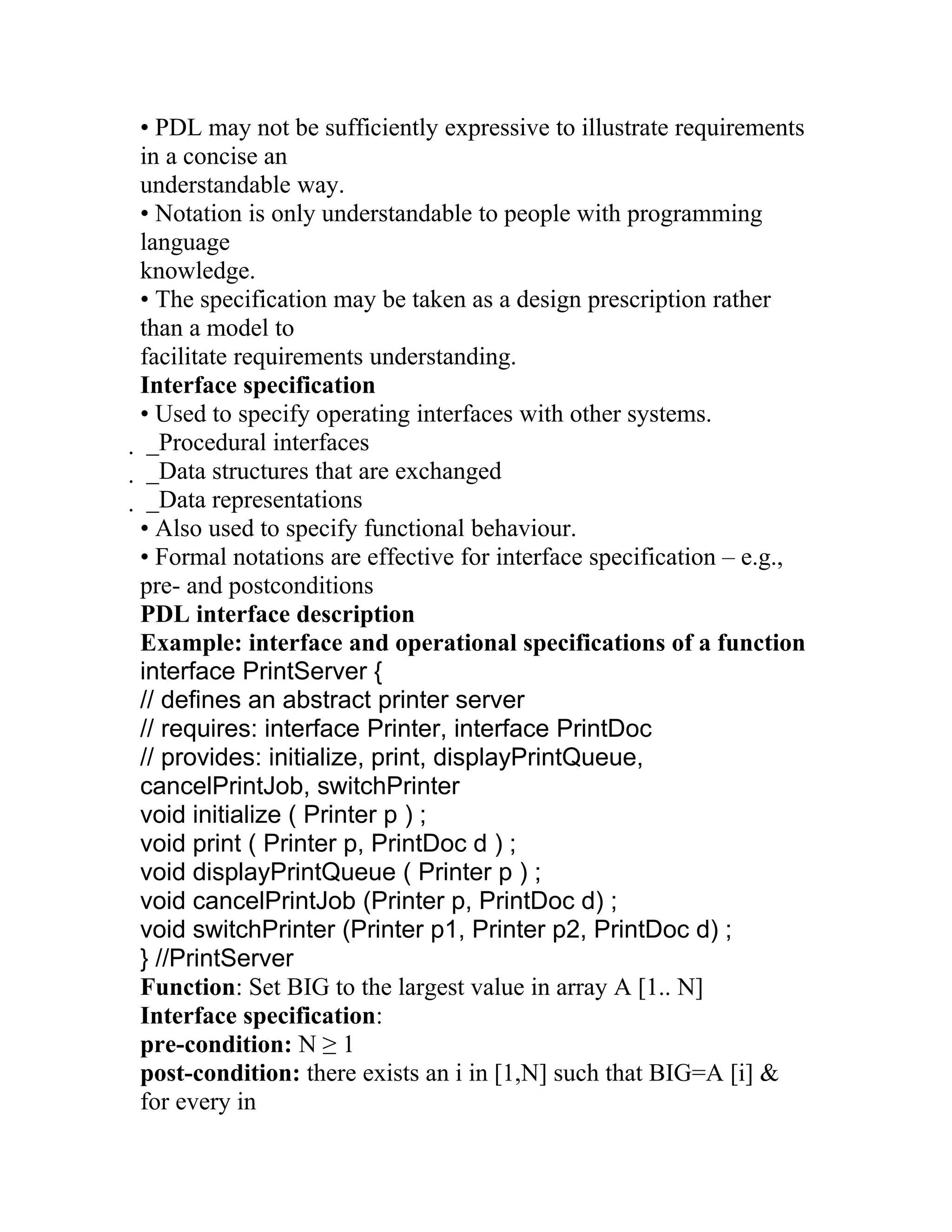 • PDL may not be sufficiently expressive to illustrate requirements
in a concise an
understandable way.
• Notation is only understandable to people with programming
language
knowledge.
• The specification may be taken as a design prescription rather
than a model to
facilitate requirements understanding.
Interface specification
• Used to specify operating interfaces with other systems.
 _Procedural interfaces
  _Data structures that are exchanged
   _Data representations
   • Also used to specify functional behaviour.
   • Formal notations are effective for interface specification – e.g.,
   pre- and postconditions
   PDL interface description
   Example: interface and operational specifications of a function
   interface PrintServer {
   // defines an abstract printer server
   // requires: interface Printer, interface PrintDoc
   // provides: initialize, print, displayPrintQueue,
   cancelPrintJob, switchPrinter
   void initialize ( Printer p ) ;
   void print ( Printer p, PrintDoc d ) ;
   void displayPrintQueue ( Printer p ) ;
   void cancelPrintJob (Printer p, PrintDoc d) ;
   void switchPrinter (Printer p1, Printer p2, PrintDoc d) ;
   } //PrintServer
   Function: Set BIG to the largest value in array A [1.. N]
   Interface specification:
   pre-condition: N ≥ 1
   post-condition: there exists an i in [1,N] such that BIG=A [i] &
   for every in
 