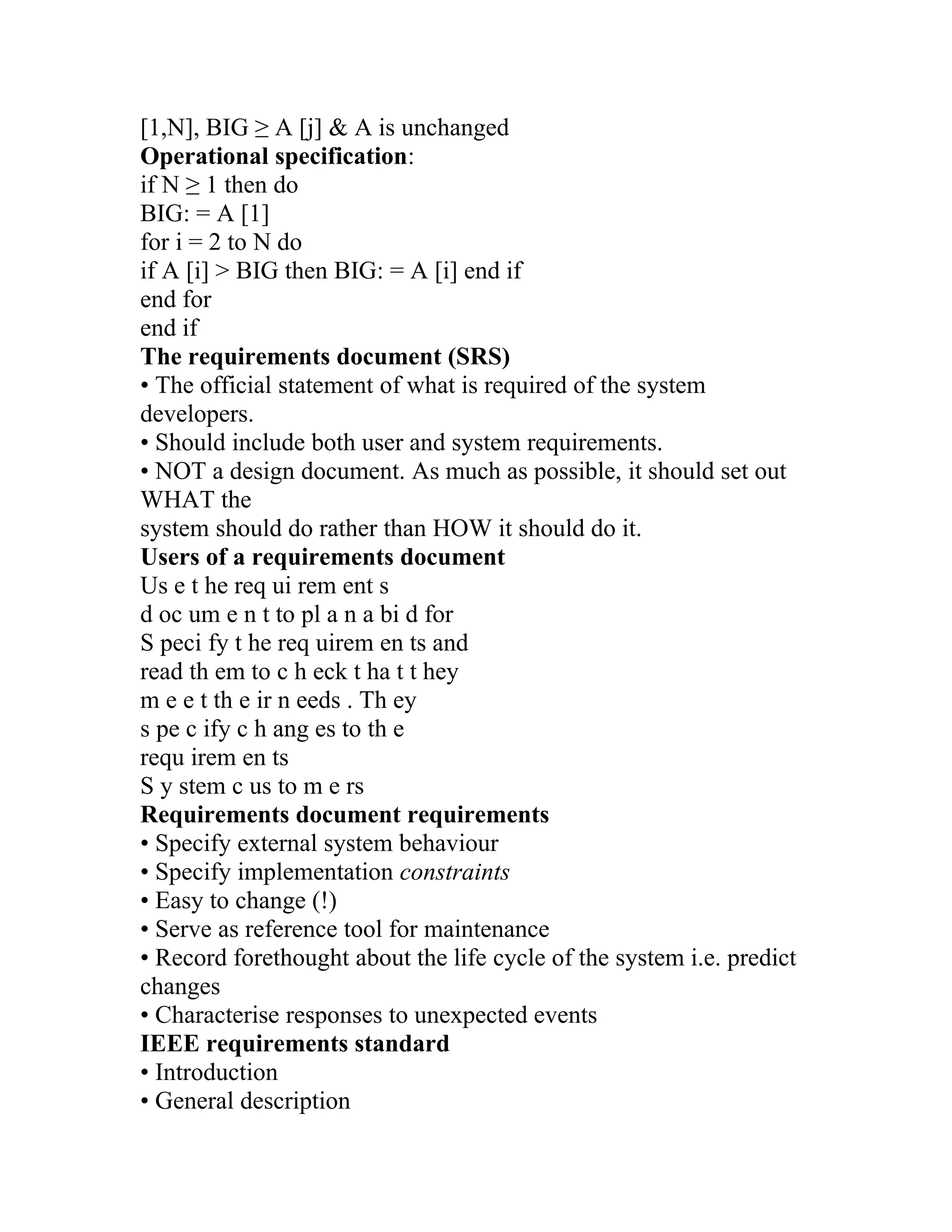 [1,N], BIG ≥ A [j] & A is unchanged
Operational specification:
if N ≥ 1 then do
BIG: = A [1]
for i = 2 to N do
if A [i] > BIG then BIG: = A [i] end if
end for
end if
The requirements document (SRS)
• The official statement of what is required of the system
developers.
• Should include both user and system requirements.
• NOT a design document. As much as possible, it should set out
WHAT the
system should do rather than HOW it should do it.
Users of a requirements document
Us e t he req ui rem ent s
d oc um e n t to pl a n a bi d for
S peci fy t he req uirem en ts and
read th em to c h eck t ha t t hey
m e e t th e ir n eeds . Th ey
s pe c ify c h ang es to th e
requ irem en ts
S y stem c us to m e rs
Requirements document requirements
• Specify external system behaviour
• Specify implementation constraints
• Easy to change (!)
• Serve as reference tool for maintenance
• Record forethought about the life cycle of the system i.e. predict
changes
• Characterise responses to unexpected events
IEEE requirements standard
• Introduction
• General description
 