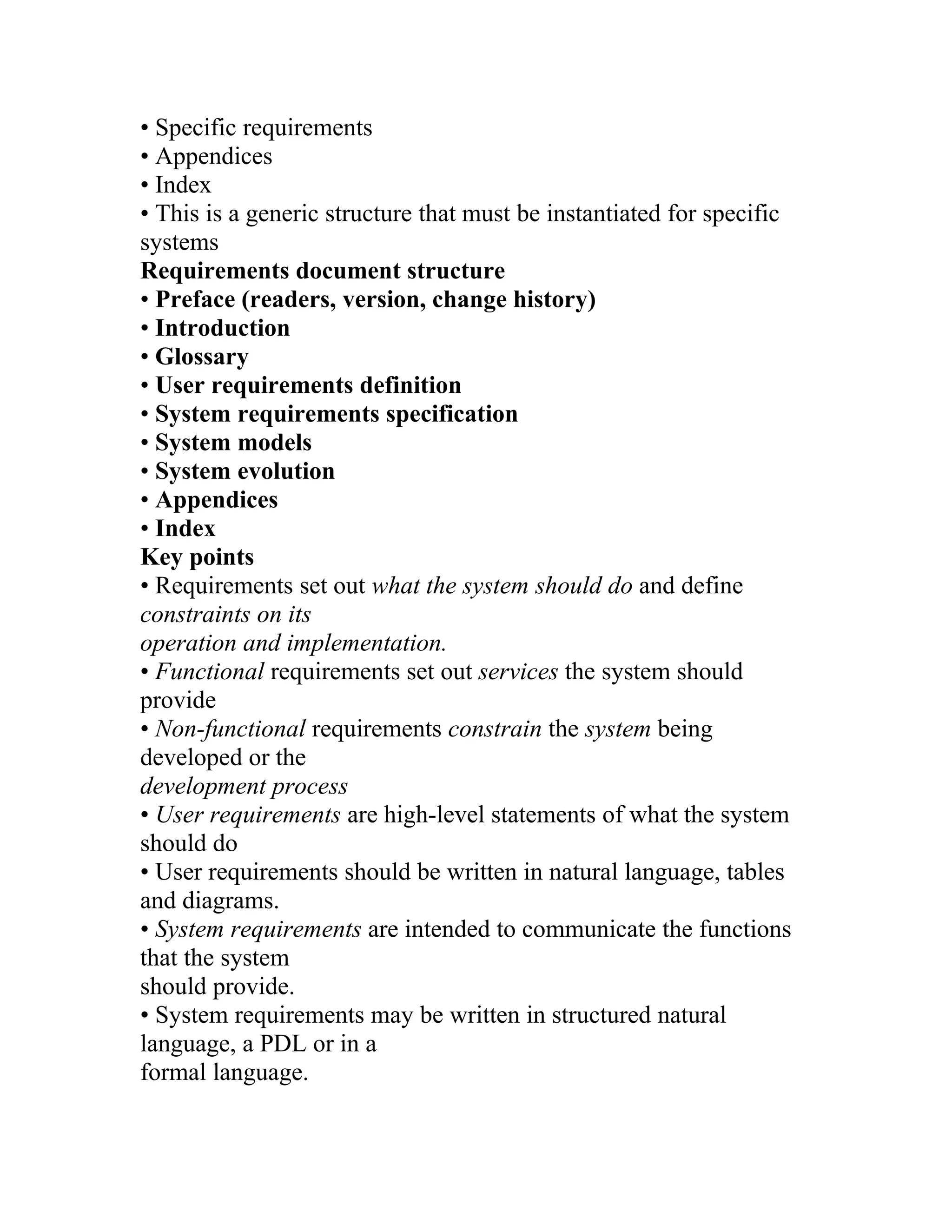 • Specific requirements
• Appendices
• Index
• This is a generic structure that must be instantiated for specific
systems
Requirements document structure
• Preface (readers, version, change history)
• Introduction
• Glossary
• User requirements definition
• System requirements specification
• System models
• System evolution
• Appendices
• Index
Key points
• Requirements set out what the system should do and define
constraints on its
operation and implementation.
• Functional requirements set out services the system should
provide
• Non-functional requirements constrain the system being
developed or the
development process
• User requirements are high-level statements of what the system
should do
• User requirements should be written in natural language, tables
and diagrams.
• System requirements are intended to communicate the functions
that the system
should provide.
• System requirements may be written in structured natural
language, a PDL or in a
formal language.
 