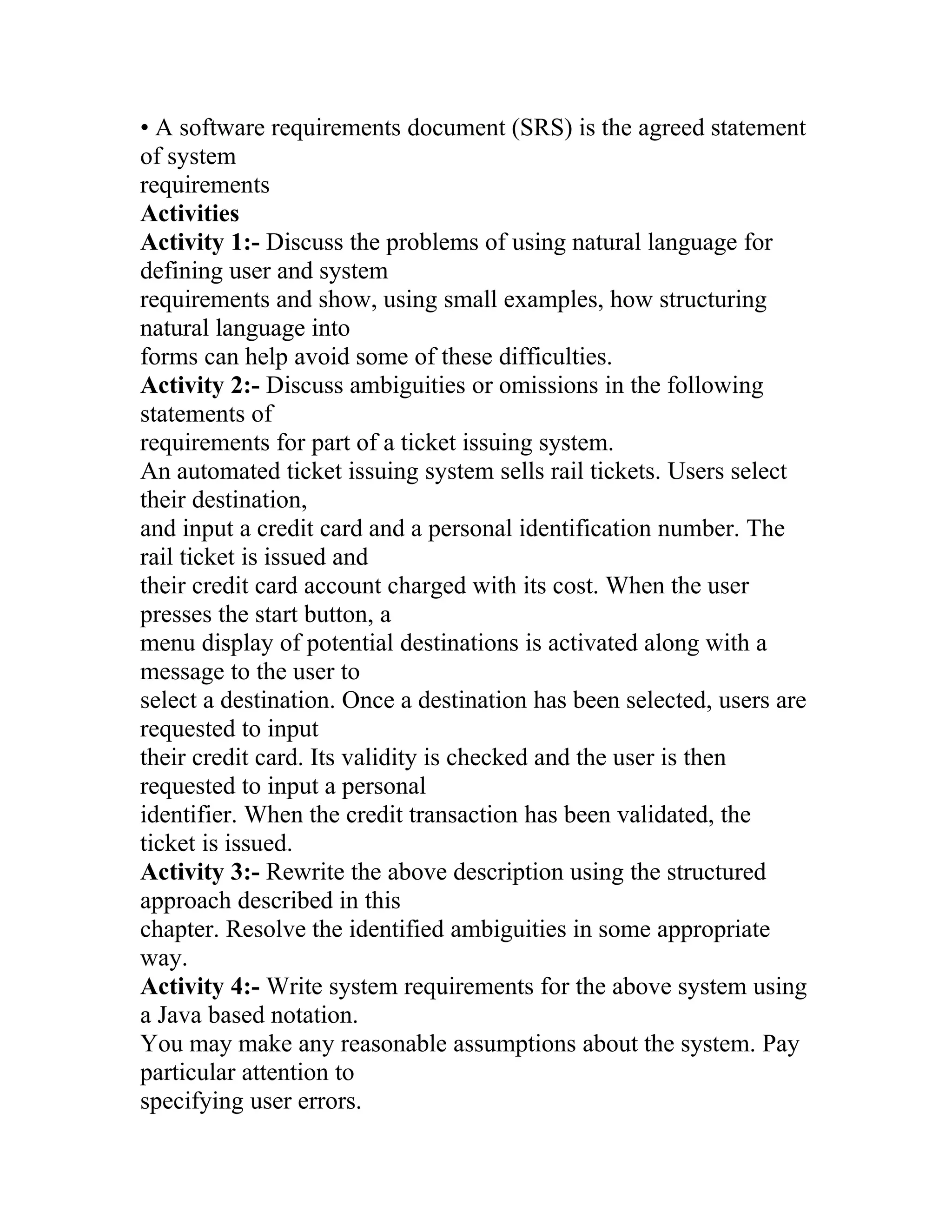 • A software requirements document (SRS) is the agreed statement
of system
requirements
Activities
Activity 1:- Discuss the problems of using natural language for
defining user and system
requirements and show, using small examples, how structuring
natural language into
forms can help avoid some of these difficulties.
Activity 2:- Discuss ambiguities or omissions in the following
statements of
requirements for part of a ticket issuing system.
An automated ticket issuing system sells rail tickets. Users select
their destination,
and input a credit card and a personal identification number. The
rail ticket is issued and
their credit card account charged with its cost. When the user
presses the start button, a
menu display of potential destinations is activated along with a
message to the user to
select a destination. Once a destination has been selected, users are
requested to input
their credit card. Its validity is checked and the user is then
requested to input a personal
identifier. When the credit transaction has been validated, the
ticket is issued.
Activity 3:- Rewrite the above description using the structured
approach described in this
chapter. Resolve the identified ambiguities in some appropriate
way.
Activity 4:- Write system requirements for the above system using
a Java based notation.
You may make any reasonable assumptions about the system. Pay
particular attention to
specifying user errors.
 