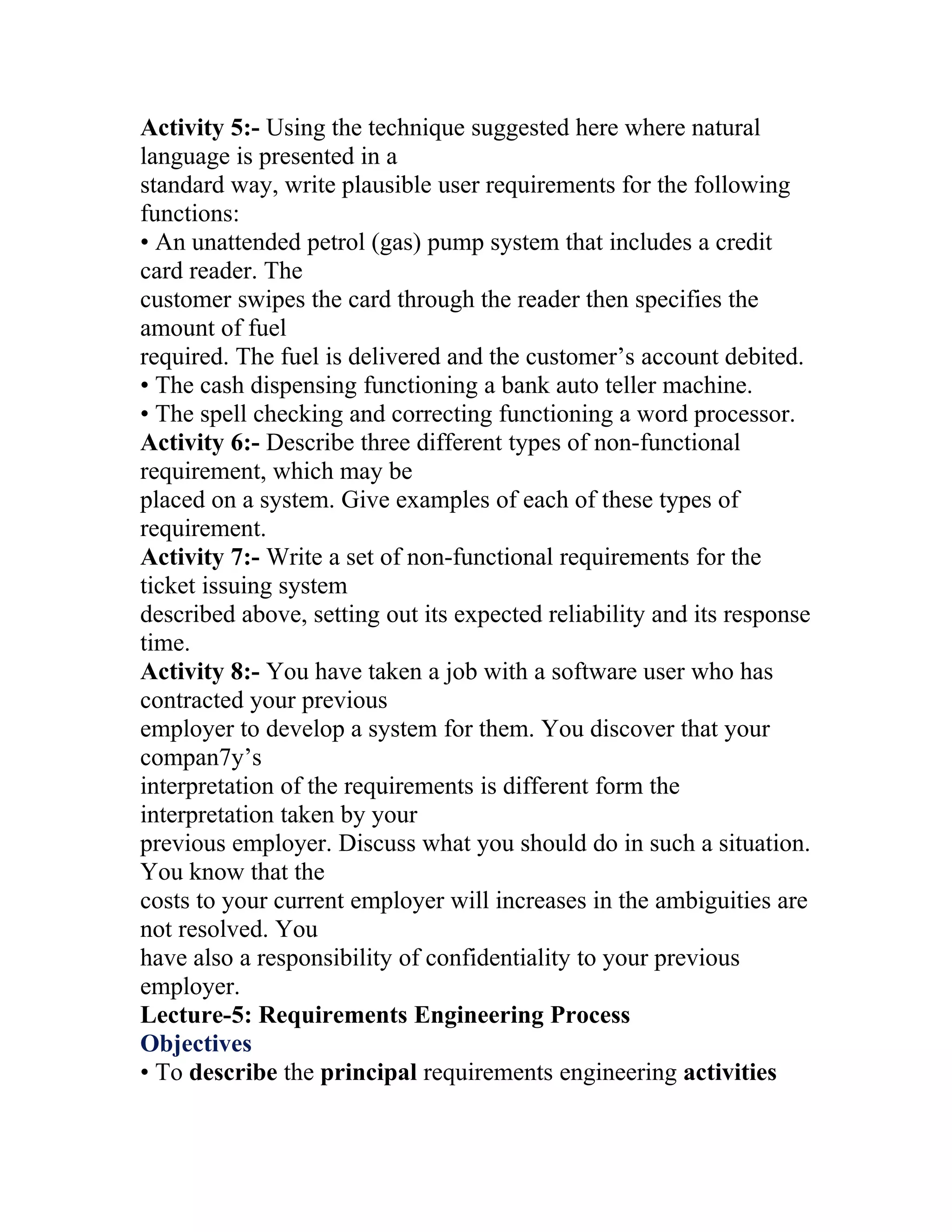 Activity 5:- Using the technique suggested here where natural
language is presented in a
standard way, write plausible user requirements for the following
functions:
• An unattended petrol (gas) pump system that includes a credit
card reader. The
customer swipes the card through the reader then specifies the
amount of fuel
required. The fuel is delivered and the customer’s account debited.
• The cash dispensing functioning a bank auto teller machine.
• The spell checking and correcting functioning a word processor.
Activity 6:- Describe three different types of non-functional
requirement, which may be
placed on a system. Give examples of each of these types of
requirement.
Activity 7:- Write a set of non-functional requirements for the
ticket issuing system
described above, setting out its expected reliability and its response
time.
Activity 8:- You have taken a job with a software user who has
contracted your previous
employer to develop a system for them. You discover that your
compan7y’s
interpretation of the requirements is different form the
interpretation taken by your
previous employer. Discuss what you should do in such a situation.
You know that the
costs to your current employer will increases in the ambiguities are
not resolved. You
have also a responsibility of confidentiality to your previous
employer.
Lecture-5: Requirements Engineering Process
Objectives
• To describe the principal requirements engineering activities
 