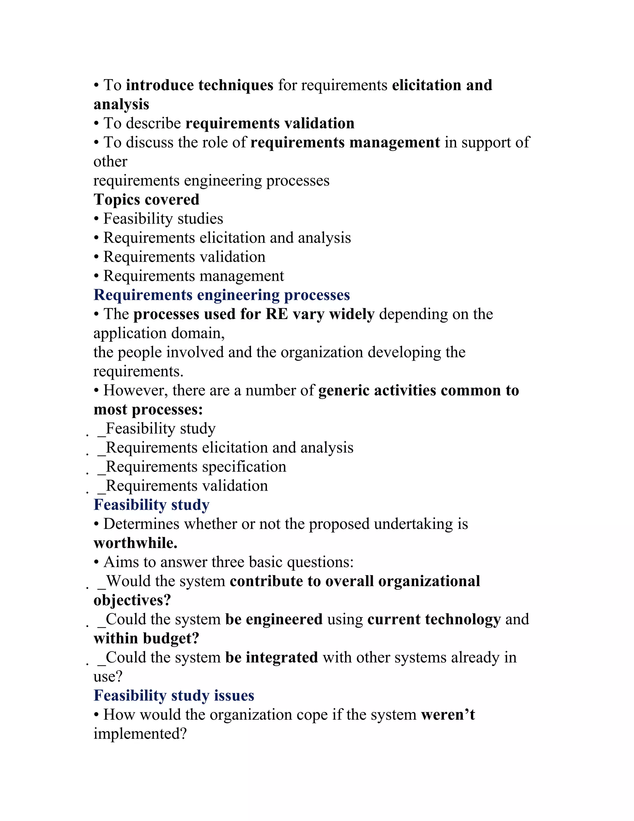 • To introduce techniques for requirements elicitation and
analysis
• To describe requirements validation
• To discuss the role of requirements management in support of
other
requirements engineering processes
Topics covered
• Feasibility studies
• Requirements elicitation and analysis
• Requirements validation
• Requirements management
Requirements engineering processes
• The processes used for RE vary widely depending on the
application domain,
the people involved and the organization developing the
requirements.
• However, there are a number of generic activities common to
most processes:
 _Feasibility study
  _Requirements elicitation and analysis
   _Requirements specification
    _Requirements validation
    Feasibility study
    • Determines whether or not the proposed undertaking is
    worthwhile.
    • Aims to answer three basic questions:
     _Would the system contribute to overall organizational
     objectives?
      _Could the system be engineered using current technology and
      within budget?
       _Could the system be integrated with other systems already in
       use?
       Feasibility study issues
       • How would the organization cope if the system weren’t
       implemented?
 