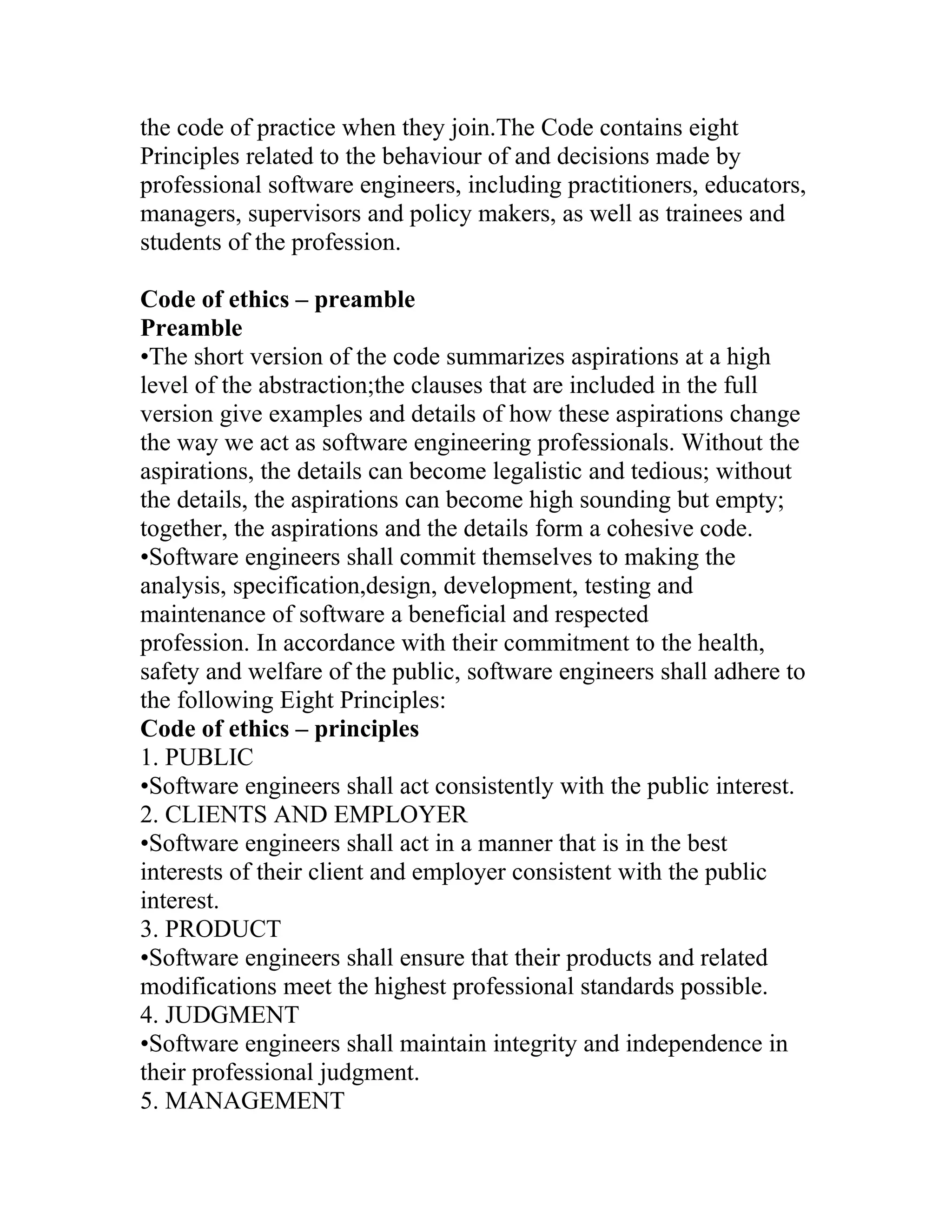 the code of practice when they join.The Code contains eight
Principles related to the behaviour of and decisions made by
professional software engineers, including practitioners, educators,
managers, supervisors and policy makers, as well as trainees and
students of the profession.

Code of ethics – preamble
Preamble
•The short version of the code summarizes aspirations at a high
level of the abstraction;the clauses that are included in the full
version give examples and details of how these aspirations change
the way we act as software engineering professionals. Without the
aspirations, the details can become legalistic and tedious; without
the details, the aspirations can become high sounding but empty;
together, the aspirations and the details form a cohesive code.
•Software engineers shall commit themselves to making the
analysis, specification,design, development, testing and
maintenance of software a beneficial and respected
profession. In accordance with their commitment to the health,
safety and welfare of the public, software engineers shall adhere to
the following Eight Principles:
Code of ethics – principles
1. PUBLIC
•Software engineers shall act consistently with the public interest.
2. CLIENTS AND EMPLOYER
•Software engineers shall act in a manner that is in the best
interests of their client and employer consistent with the public
interest.
3. PRODUCT
•Software engineers shall ensure that their products and related
modifications meet the highest professional standards possible.
4. JUDGMENT
•Software engineers shall maintain integrity and independence in
their professional judgment.
5. MANAGEMENT
 