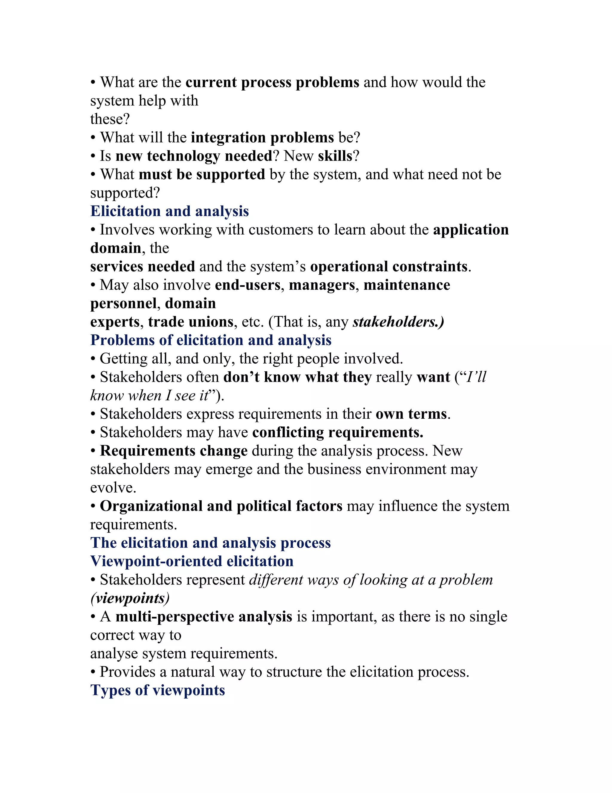 • What are the current process problems and how would the
system help with
these?
• What will the integration problems be?
• Is new technology needed? New skills?
• What must be supported by the system, and what need not be
supported?
Elicitation and analysis
• Involves working with customers to learn about the application
domain, the
services needed and the system’s operational constraints.
• May also involve end-users, managers, maintenance
personnel, domain
experts, trade unions, etc. (That is, any stakeholders.)
Problems of elicitation and analysis
• Getting all, and only, the right people involved.
• Stakeholders often don’t know what they really want (“I’ll
know when I see it”).
• Stakeholders express requirements in their own terms.
• Stakeholders may have conflicting requirements.
• Requirements change during the analysis process. New
stakeholders may emerge and the business environment may
evolve.
• Organizational and political factors may influence the system
requirements.
The elicitation and analysis process
Viewpoint-oriented elicitation
• Stakeholders represent different ways of looking at a problem
(viewpoints)
• A multi-perspective analysis is important, as there is no single
correct way to
analyse system requirements.
• Provides a natural way to structure the elicitation process.
Types of viewpoints
 