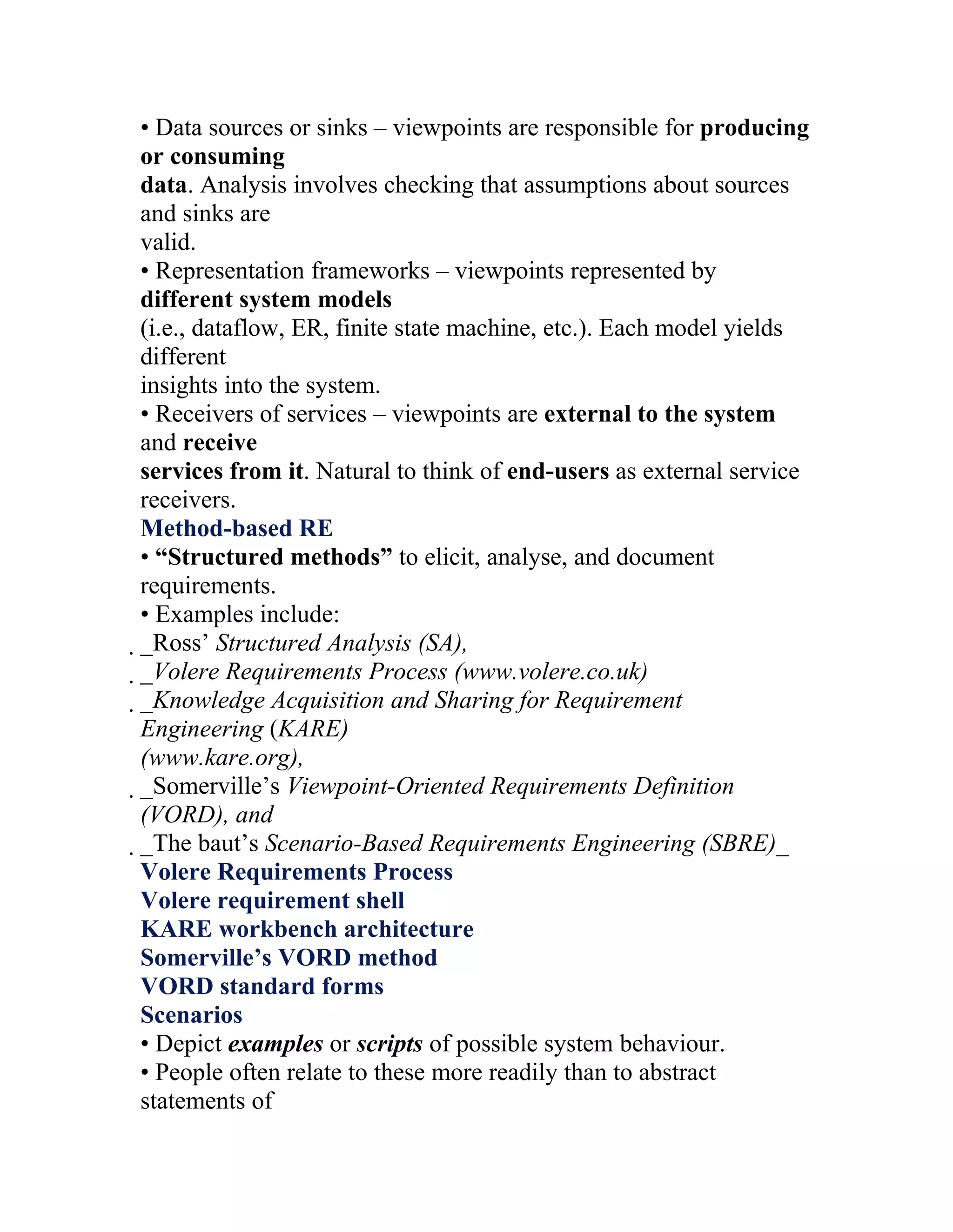 • Data sources or sinks – viewpoints are responsible for producing
or consuming
data. Analysis involves checking that assumptions about sources
and sinks are
valid.
• Representation frameworks – viewpoints represented by
different system models
(i.e., dataflow, ER, finite state machine, etc.). Each model yields
different
insights into the system.
• Receivers of services – viewpoints are external to the system
and receive
services from it. Natural to think of end-users as external service
receivers.
Method-based RE
• “Structured methods” to elicit, analyse, and document
requirements.
• Examples include:
_Ross’ Structured Analysis (SA),
 _Volere Requirements Process (www.volere.co.uk)
  _Knowledge Acquisition and Sharing for Requirement
   Engineering (KARE)
   (www.kare.org),
   _Somerville’s Viewpoint-Oriented Requirements Definition
    (VORD), and
    _The baut’s Scenario-Based Requirements Engineering (SBRE)_
     Volere Requirements Process
     Volere requirement shell
     KARE workbench architecture
     Somerville’s VORD method
     VORD standard forms
     Scenarios
     • Depict examples or scripts of possible system behaviour.
     • People often relate to these more readily than to abstract
     statements of
 