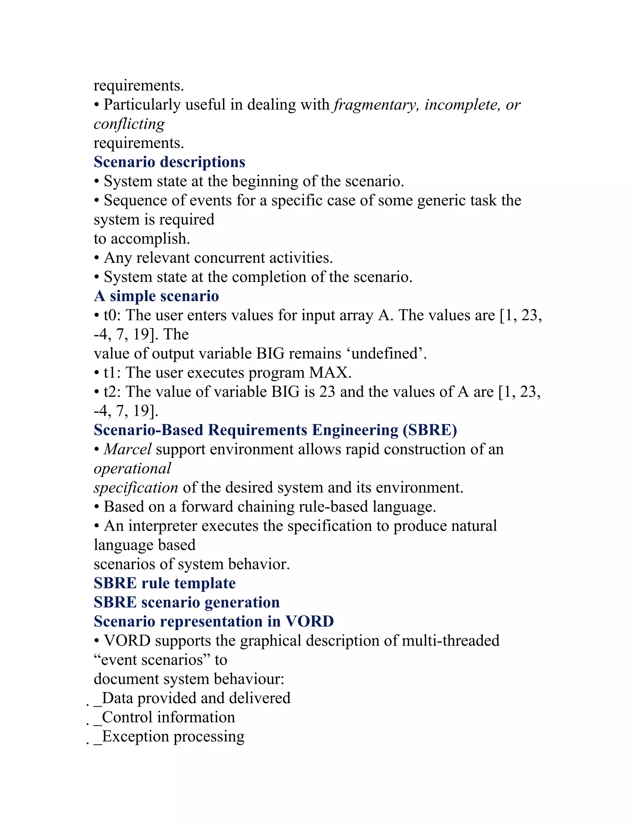 requirements.
• Particularly useful in dealing with fragmentary, incomplete, or
conflicting
requirements.
Scenario descriptions
• System state at the beginning of the scenario.
• Sequence of events for a specific case of some generic task the
system is required
to accomplish.
• Any relevant concurrent activities.
• System state at the completion of the scenario.
A simple scenario
• t0: The user enters values for input array A. The values are [1, 23,
-4, 7, 19]. The
value of output variable BIG remains ‘undefined’.
• t1: The user executes program MAX.
• t2: The value of variable BIG is 23 and the values of A are [1, 23,
-4, 7, 19].
Scenario-Based Requirements Engineering (SBRE)
• Marcel support environment allows rapid construction of an
operational
specification of the desired system and its environment.
• Based on a forward chaining rule-based language.
• An interpreter executes the specification to produce natural
language based
scenarios of system behavior.
SBRE rule template
SBRE scenario generation
Scenario representation in VORD
• VORD supports the graphical description of multi-threaded
“event scenarios” to
document system behaviour:
_Data provided and delivered
 _Control information
  _Exception processing
 