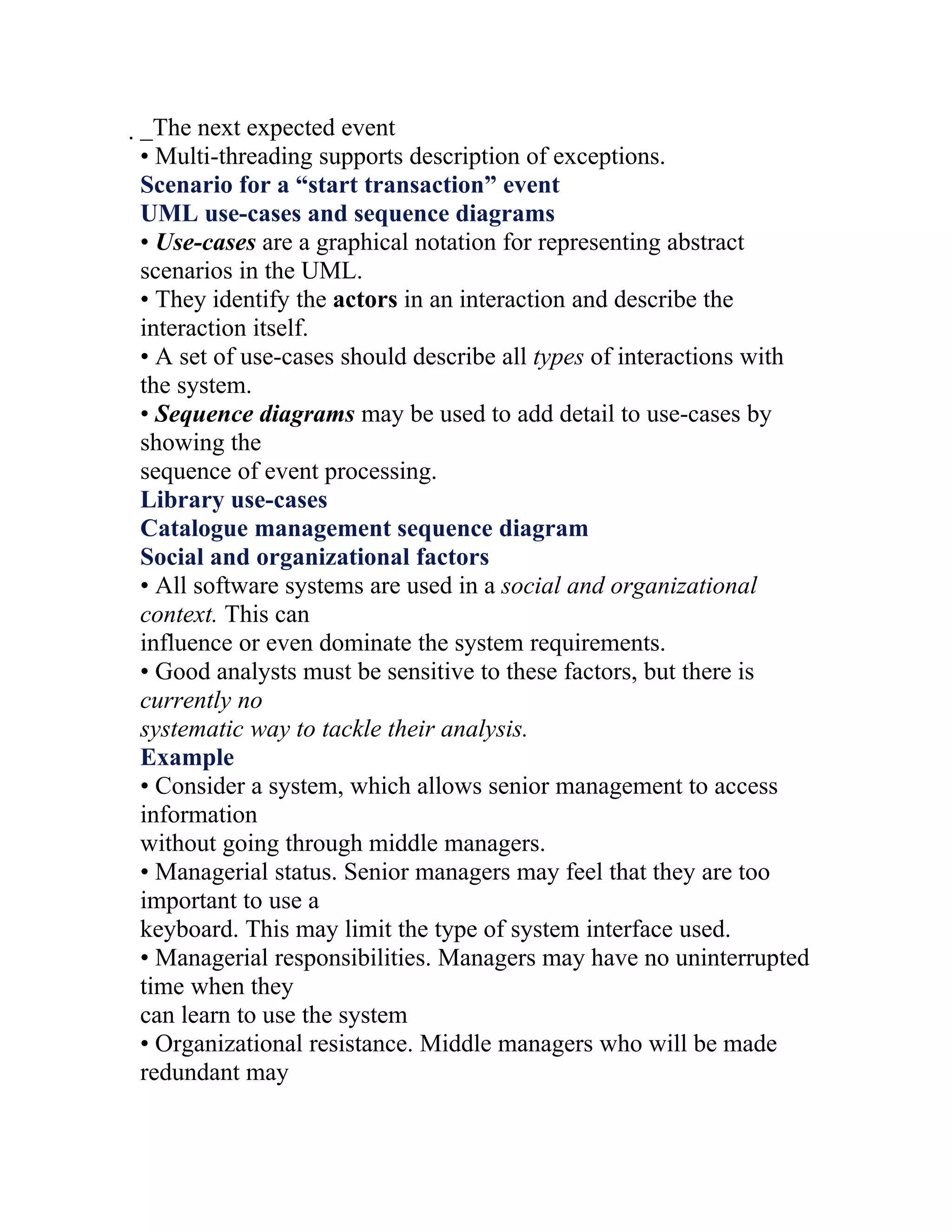 _The next expected event
 • Multi-threading supports description of exceptions.
 Scenario for a “start transaction” event
 UML use-cases and sequence diagrams
 • Use-cases are a graphical notation for representing abstract
 scenarios in the UML.
 • They identify the actors in an interaction and describe the
 interaction itself.
 • A set of use-cases should describe all types of interactions with
 the system.
 • Sequence diagrams may be used to add detail to use-cases by
 showing the
 sequence of event processing.
 Library use-cases
 Catalogue management sequence diagram
 Social and organizational factors
 • All software systems are used in a social and organizational
 context. This can
 influence or even dominate the system requirements.
 • Good analysts must be sensitive to these factors, but there is
 currently no
 systematic way to tackle their analysis.
 Example
 • Consider a system, which allows senior management to access
 information
 without going through middle managers.
 • Managerial status. Senior managers may feel that they are too
 important to use a
 keyboard. This may limit the type of system interface used.
 • Managerial responsibilities. Managers may have no uninterrupted
 time when they
 can learn to use the system
 • Organizational resistance. Middle managers who will be made
 redundant may
 