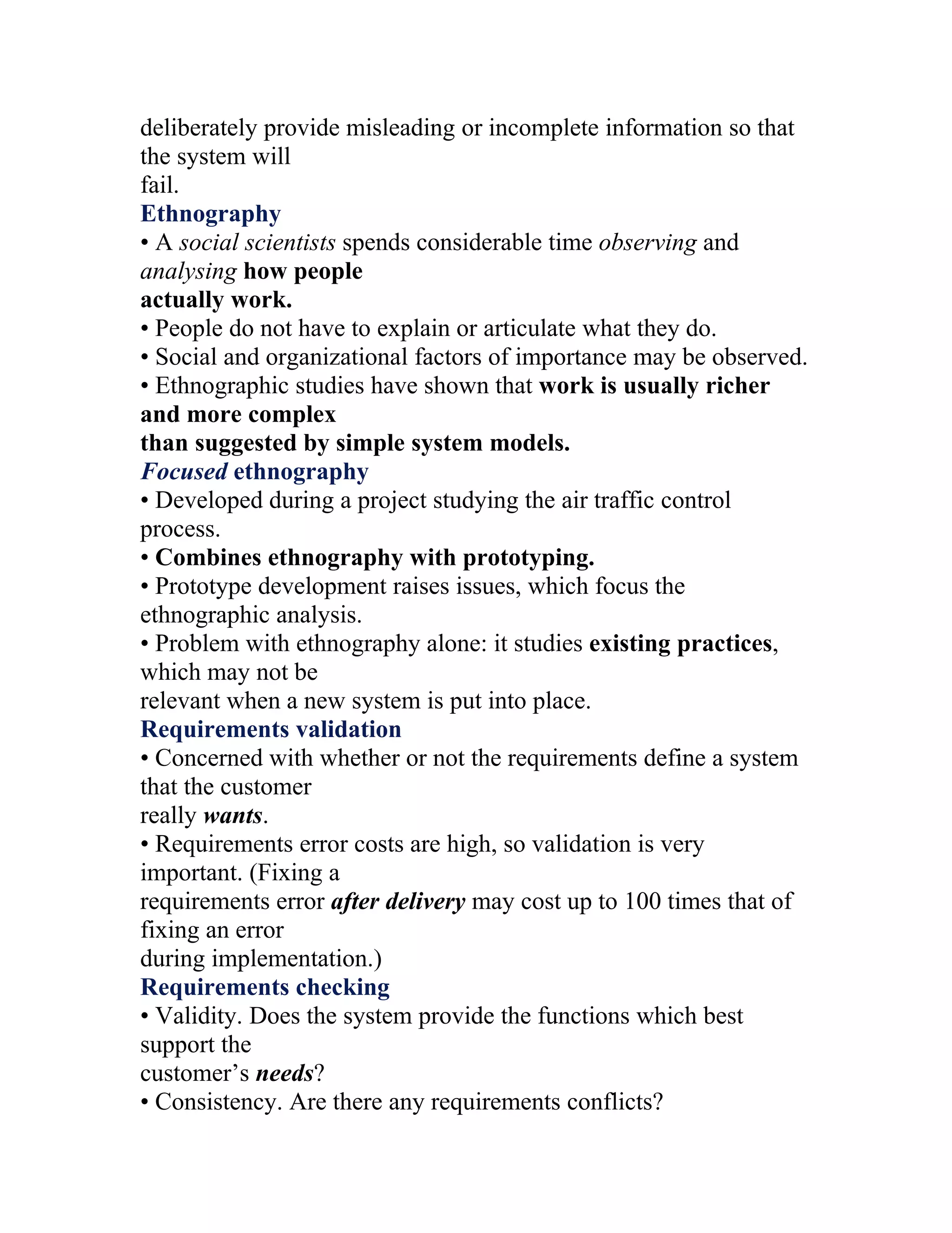 deliberately provide misleading or incomplete information so that
the system will
fail.
Ethnography
• A social scientists spends considerable time observing and
analysing how people
actually work.
• People do not have to explain or articulate what they do.
• Social and organizational factors of importance may be observed.
• Ethnographic studies have shown that work is usually richer
and more complex
than suggested by simple system models.
Focused ethnography
• Developed during a project studying the air traffic control
process.
• Combines ethnography with prototyping.
• Prototype development raises issues, which focus the
ethnographic analysis.
• Problem with ethnography alone: it studies existing practices,
which may not be
relevant when a new system is put into place.
Requirements validation
• Concerned with whether or not the requirements define a system
that the customer
really wants.
• Requirements error costs are high, so validation is very
important. (Fixing a
requirements error after delivery may cost up to 100 times that of
fixing an error
during implementation.)
Requirements checking
• Validity. Does the system provide the functions which best
support the
customer’s needs?
• Consistency. Are there any requirements conflicts?
 