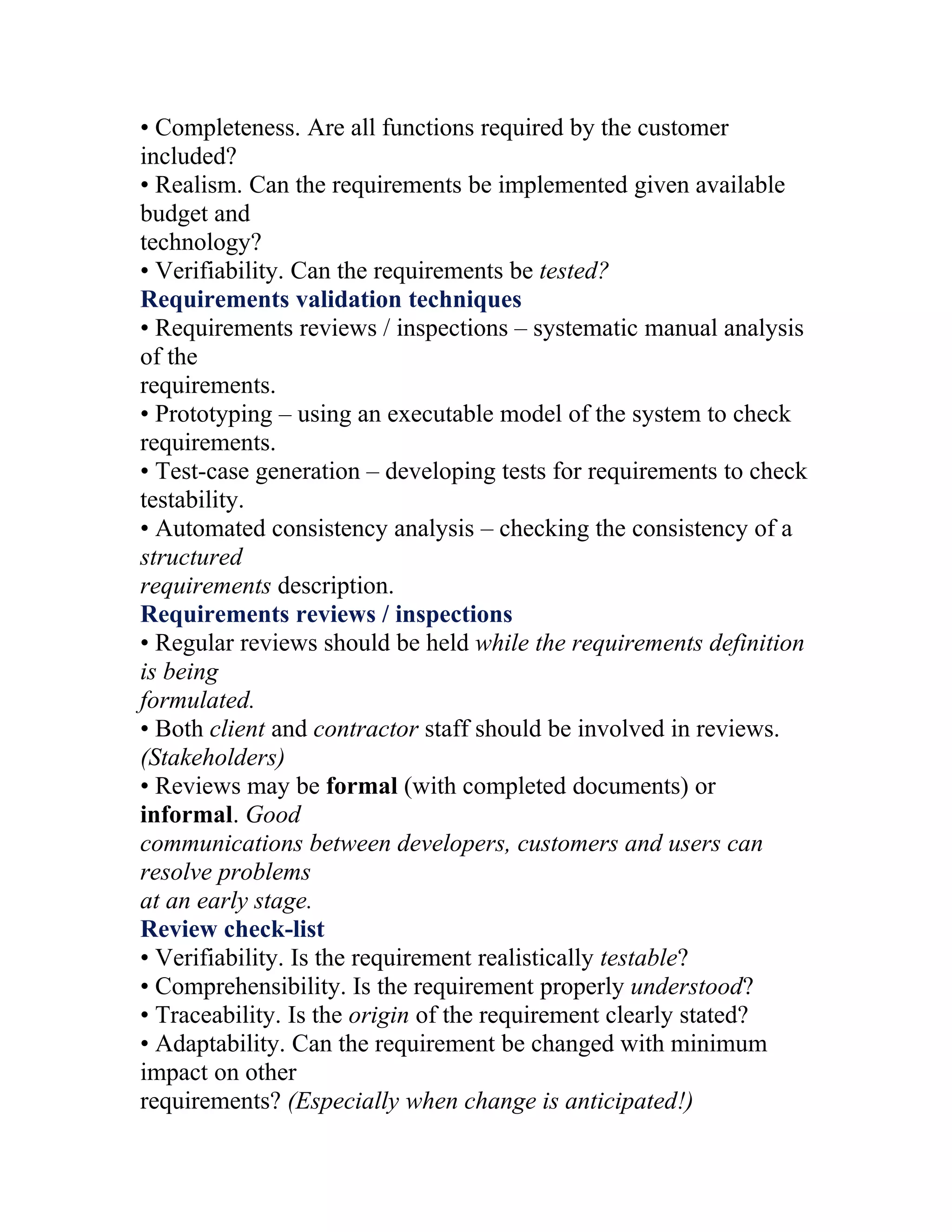 • Completeness. Are all functions required by the customer
included?
• Realism. Can the requirements be implemented given available
budget and
technology?
• Verifiability. Can the requirements be tested?
Requirements validation techniques
• Requirements reviews / inspections – systematic manual analysis
of the
requirements.
• Prototyping – using an executable model of the system to check
requirements.
• Test-case generation – developing tests for requirements to check
testability.
• Automated consistency analysis – checking the consistency of a
structured
requirements description.
Requirements reviews / inspections
• Regular reviews should be held while the requirements definition
is being
formulated.
• Both client and contractor staff should be involved in reviews.
(Stakeholders)
• Reviews may be formal (with completed documents) or
informal. Good
communications between developers, customers and users can
resolve problems
at an early stage.
Review check-list
• Verifiability. Is the requirement realistically testable?
• Comprehensibility. Is the requirement properly understood?
• Traceability. Is the origin of the requirement clearly stated?
• Adaptability. Can the requirement be changed with minimum
impact on other
requirements? (Especially when change is anticipated!)
 