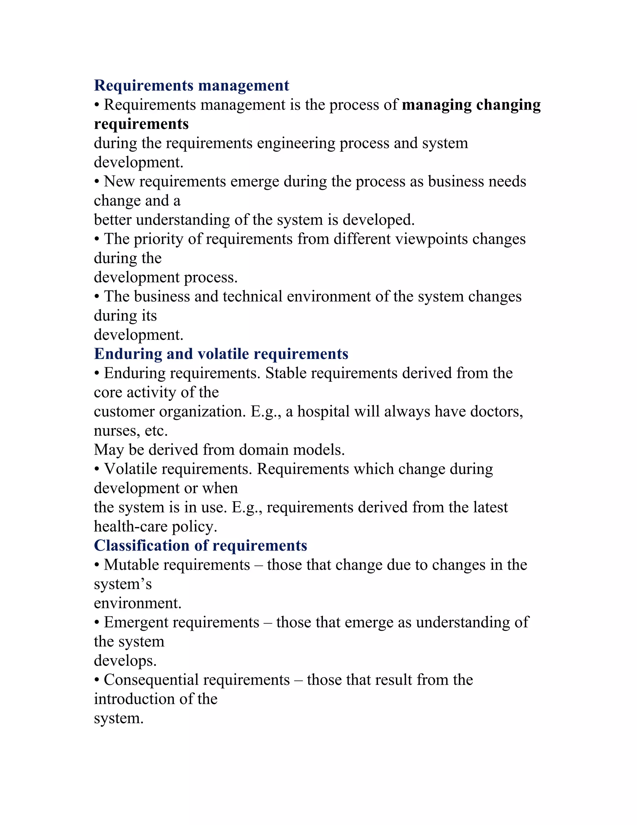Requirements management
• Requirements management is the process of managing changing
requirements
during the requirements engineering process and system
development.
• New requirements emerge during the process as business needs
change and a
better understanding of the system is developed.
• The priority of requirements from different viewpoints changes
during the
development process.
• The business and technical environment of the system changes
during its
development.
Enduring and volatile requirements
• Enduring requirements. Stable requirements derived from the
core activity of the
customer organization. E.g., a hospital will always have doctors,
nurses, etc.
May be derived from domain models.
• Volatile requirements. Requirements which change during
development or when
the system is in use. E.g., requirements derived from the latest
health-care policy.
Classification of requirements
• Mutable requirements – those that change due to changes in the
system’s
environment.
• Emergent requirements – those that emerge as understanding of
the system
develops.
• Consequential requirements – those that result from the
introduction of the
system.
 
