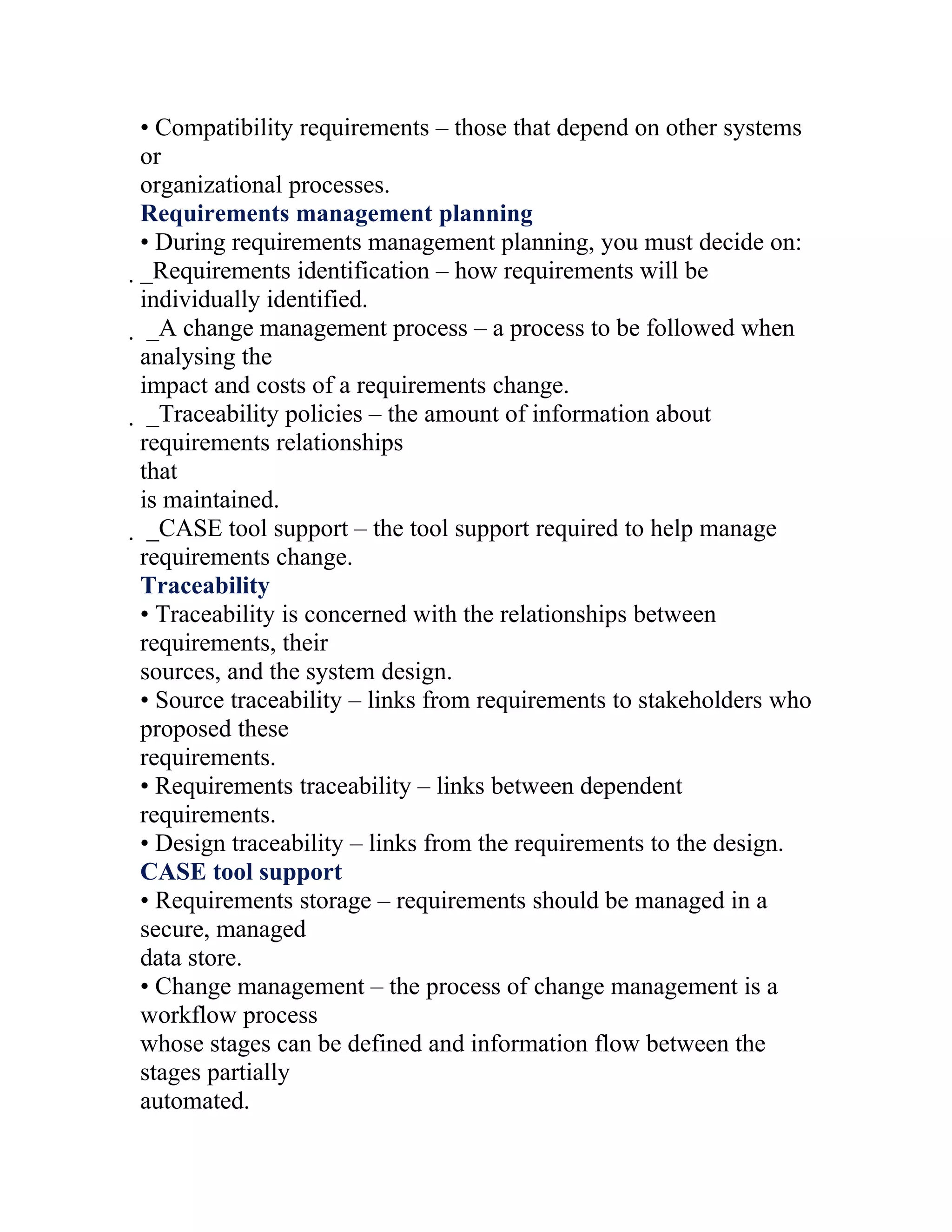 • Compatibility requirements – those that depend on other systems
or
organizational processes.
Requirements management planning
• During requirements management planning, you must decide on:
_Requirements identification – how requirements will be
 individually identified.
  _A change management process – a process to be followed when
  analysing the
  impact and costs of a requirements change.
   _Traceability policies – the amount of information about
   requirements relationships
   that
   is maintained.
    _CASE tool support – the tool support required to help manage
    requirements change.
    Traceability
    • Traceability is concerned with the relationships between
    requirements, their
    sources, and the system design.
    • Source traceability – links from requirements to stakeholders who
    proposed these
    requirements.
    • Requirements traceability – links between dependent
    requirements.
    • Design traceability – links from the requirements to the design.
    CASE tool support
    • Requirements storage – requirements should be managed in a
    secure, managed
    data store.
    • Change management – the process of change management is a
    workflow process
    whose stages can be defined and information flow between the
    stages partially
    automated.
 