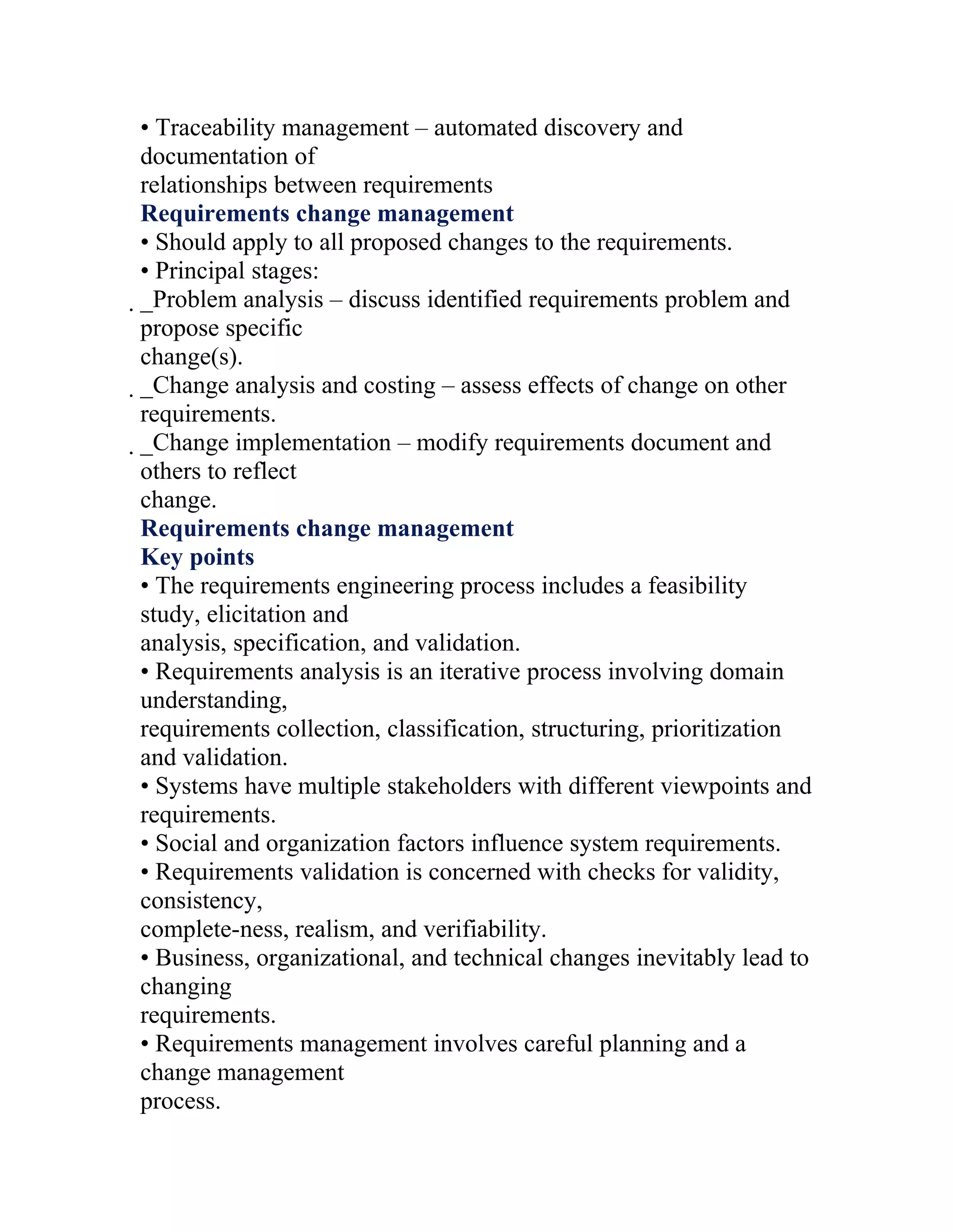 • Traceability management – automated discovery and
documentation of
relationships between requirements
Requirements change management
• Should apply to all proposed changes to the requirements.
• Principal stages:
_Problem analysis – discuss identified requirements problem and
 propose specific
 change(s).
 _Change analysis and costing – assess effects of change on other
  requirements.
  _Change implementation – modify requirements document and
   others to reflect
   change.
   Requirements change management
   Key points
   • The requirements engineering process includes a feasibility
   study, elicitation and
   analysis, specification, and validation.
   • Requirements analysis is an iterative process involving domain
   understanding,
   requirements collection, classification, structuring, prioritization
   and validation.
   • Systems have multiple stakeholders with different viewpoints and
   requirements.
   • Social and organization factors influence system requirements.
   • Requirements validation is concerned with checks for validity,
   consistency,
   complete-ness, realism, and verifiability.
   • Business, organizational, and technical changes inevitably lead to
   changing
   requirements.
   • Requirements management involves careful planning and a
   change management
   process.
 
