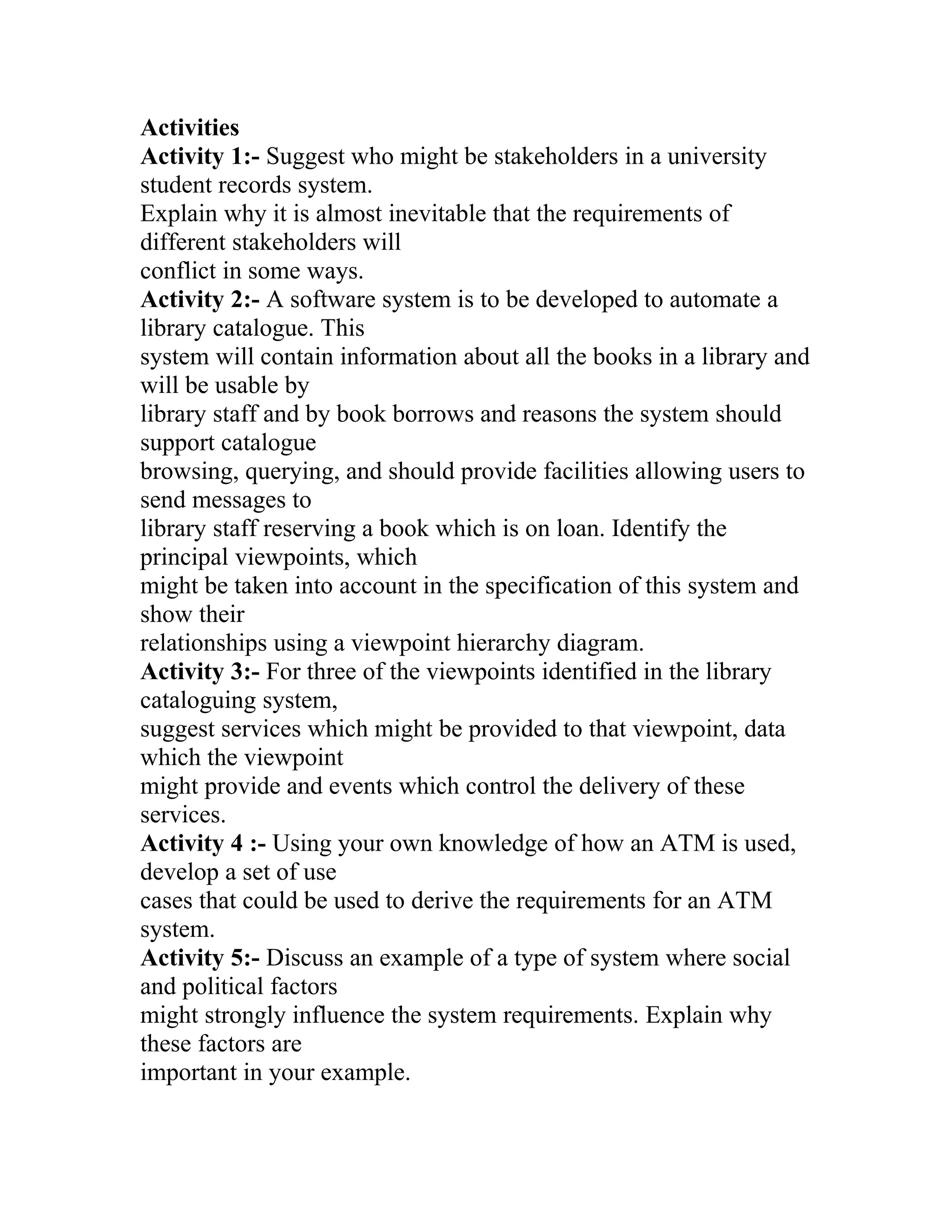 Activities
Activity 1:- Suggest who might be stakeholders in a university
student records system.
Explain why it is almost inevitable that the requirements of
different stakeholders will
conflict in some ways.
Activity 2:- A software system is to be developed to automate a
library catalogue. This
system will contain information about all the books in a library and
will be usable by
library staff and by book borrows and reasons the system should
support catalogue
browsing, querying, and should provide facilities allowing users to
send messages to
library staff reserving a book which is on loan. Identify the
principal viewpoints, which
might be taken into account in the specification of this system and
show their
relationships using a viewpoint hierarchy diagram.
Activity 3:- For three of the viewpoints identified in the library
cataloguing system,
suggest services which might be provided to that viewpoint, data
which the viewpoint
might provide and events which control the delivery of these
services.
Activity 4 :- Using your own knowledge of how an ATM is used,
develop a set of use
cases that could be used to derive the requirements for an ATM
system.
Activity 5:- Discuss an example of a type of system where social
and political factors
might strongly influence the system requirements. Explain why
these factors are
important in your example.
 
