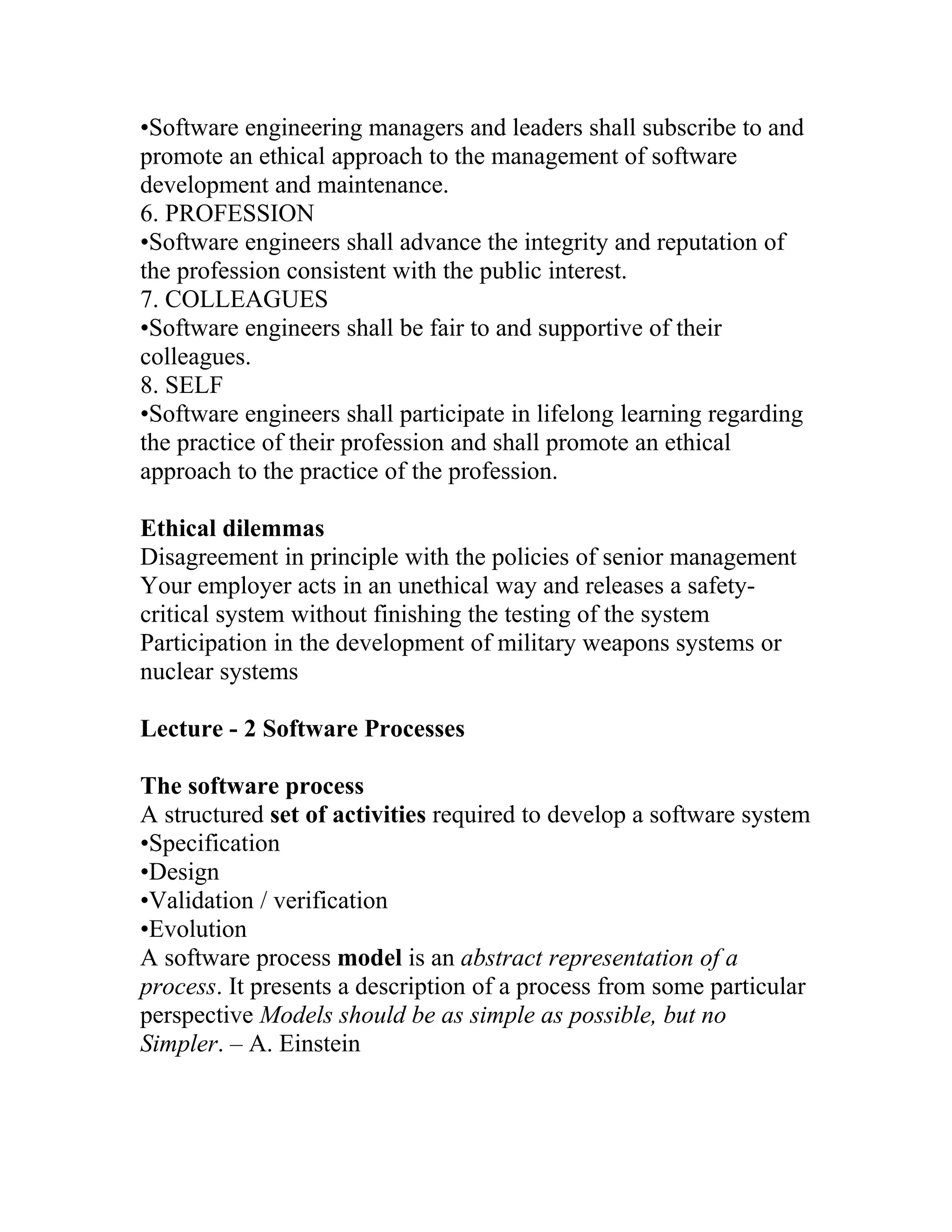 •Software engineering managers and leaders shall subscribe to and
promote an ethical approach to the management of software
development and maintenance.
6. PROFESSION
•Software engineers shall advance the integrity and reputation of
the profession consistent with the public interest.
7. COLLEAGUES
•Software engineers shall be fair to and supportive of their
colleagues.
8. SELF
•Software engineers shall participate in lifelong learning regarding
the practice of their profession and shall promote an ethical
approach to the practice of the profession.

Ethical dilemmas
Disagreement in principle with the policies of senior management
Your employer acts in an unethical way and releases a safety-
critical system without finishing the testing of the system
Participation in the development of military weapons systems or
nuclear systems

Lecture - 2 Software Processes

The software process
A structured set of activities required to develop a software system
•Specification
•Design
•Validation / verification
•Evolution
A software process model is an abstract representation of a
process. It presents a description of a process from some particular
perspective Models should be as simple as possible, but no
Simpler. – A. Einstein
 