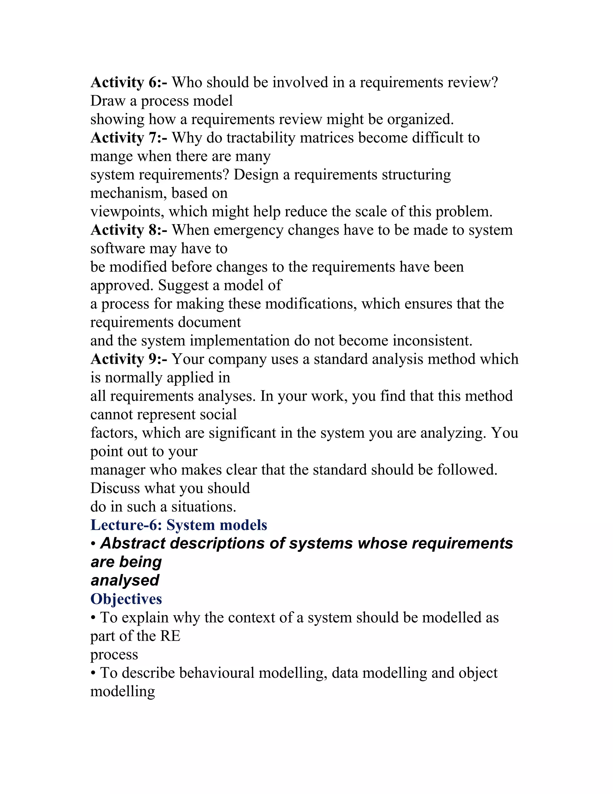 Activity 6:- Who should be involved in a requirements review?
Draw a process model
showing how a requirements review might be organized.
Activity 7:- Why do tractability matrices become difficult to
mange when there are many
system requirements? Design a requirements structuring
mechanism, based on
viewpoints, which might help reduce the scale of this problem.
Activity 8:- When emergency changes have to be made to system
software may have to
be modified before changes to the requirements have been
approved. Suggest a model of
a process for making these modifications, which ensures that the
requirements document
and the system implementation do not become inconsistent.
Activity 9:- Your company uses a standard analysis method which
is normally applied in
all requirements analyses. In your work, you find that this method
cannot represent social
factors, which are significant in the system you are analyzing. You
point out to your
manager who makes clear that the standard should be followed.
Discuss what you should
do in such a situations.
Lecture-6: System models
• Abstract descriptions of systems whose requirements
are being
analysed
Objectives
• To explain why the context of a system should be modelled as
part of the RE
process
• To describe behavioural modelling, data modelling and object
modelling
 
