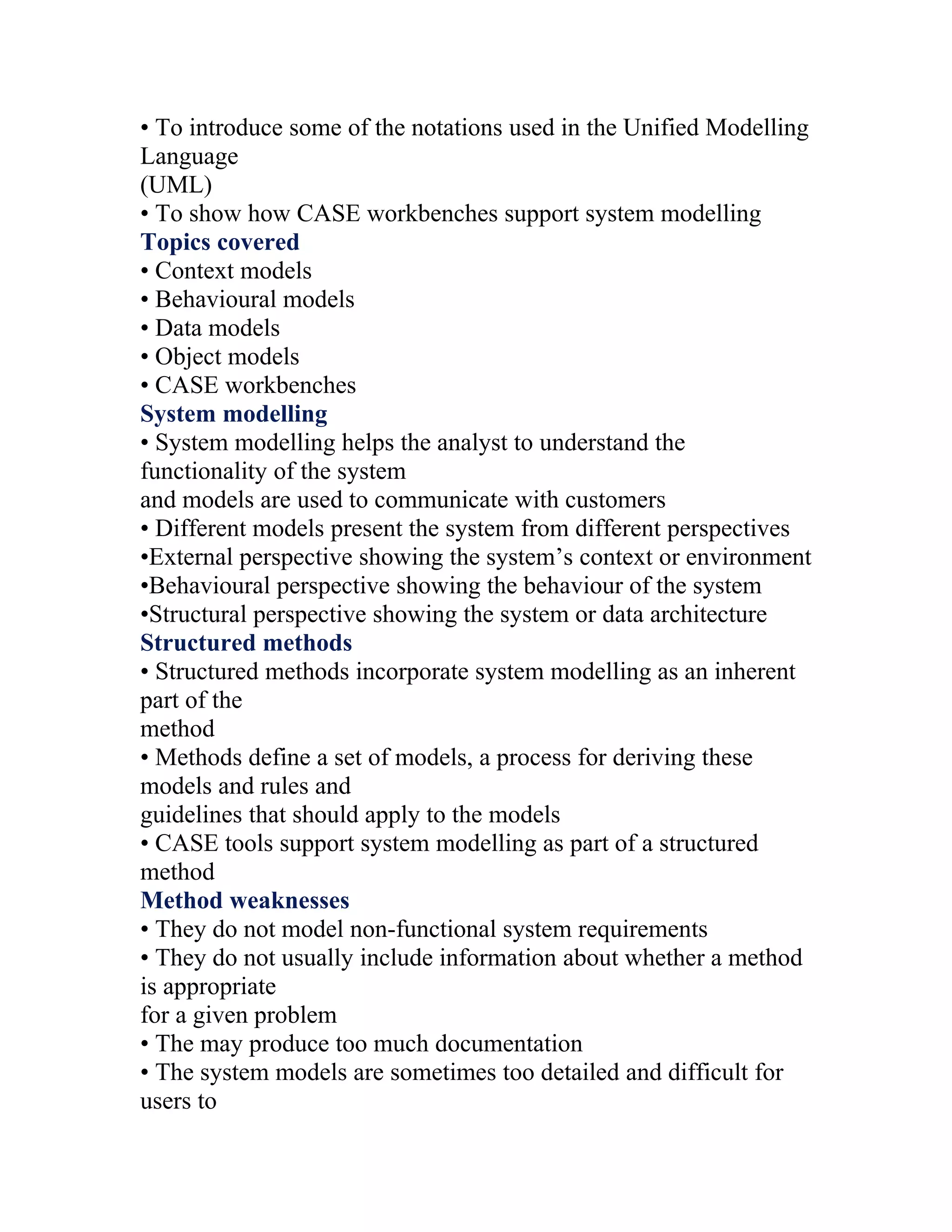 • To introduce some of the notations used in the Unified Modelling
Language
(UML)
• To show how CASE workbenches support system modelling
Topics covered
• Context models
• Behavioural models
• Data models
• Object models
• CASE workbenches
System modelling
• System modelling helps the analyst to understand the
functionality of the system
and models are used to communicate with customers
• Different models present the system from different perspectives
•External perspective showing the system’s context or environment
•Behavioural perspective showing the behaviour of the system
•Structural perspective showing the system or data architecture
Structured methods
• Structured methods incorporate system modelling as an inherent
part of the
method
• Methods define a set of models, a process for deriving these
models and rules and
guidelines that should apply to the models
• CASE tools support system modelling as part of a structured
method
Method weaknesses
• They do not model non-functional system requirements
• They do not usually include information about whether a method
is appropriate
for a given problem
• The may produce too much documentation
• The system models are sometimes too detailed and difficult for
users to
 