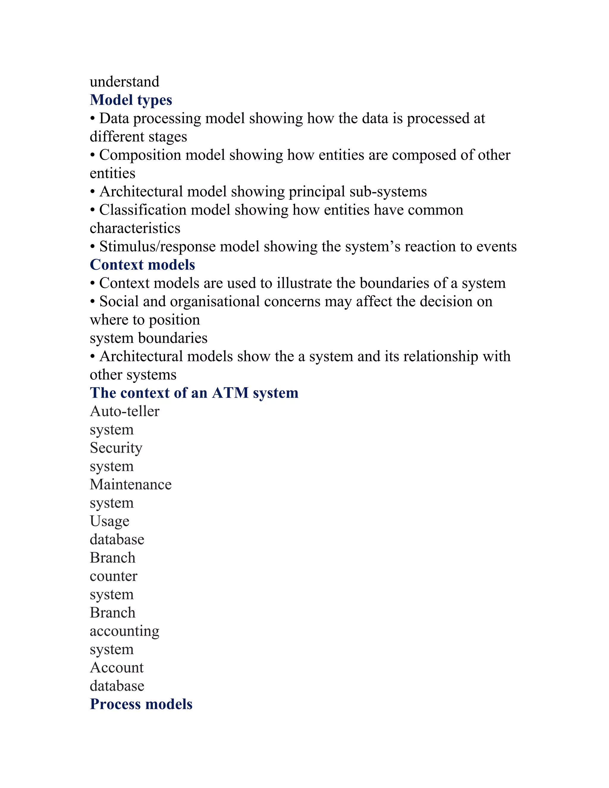 understand
Model types
• Data processing model showing how the data is processed at
different stages
• Composition model showing how entities are composed of other
entities
• Architectural model showing principal sub-systems
• Classification model showing how entities have common
characteristics
• Stimulus/response model showing the system’s reaction to events
Context models
• Context models are used to illustrate the boundaries of a system
• Social and organisational concerns may affect the decision on
where to position
system boundaries
• Architectural models show the a system and its relationship with
other systems
The context of an ATM system
Auto-teller
system
Security
system
Maintenance
system
Usage
database
Branch
counter
system
Branch
accounting
system
Account
database
Process models
 