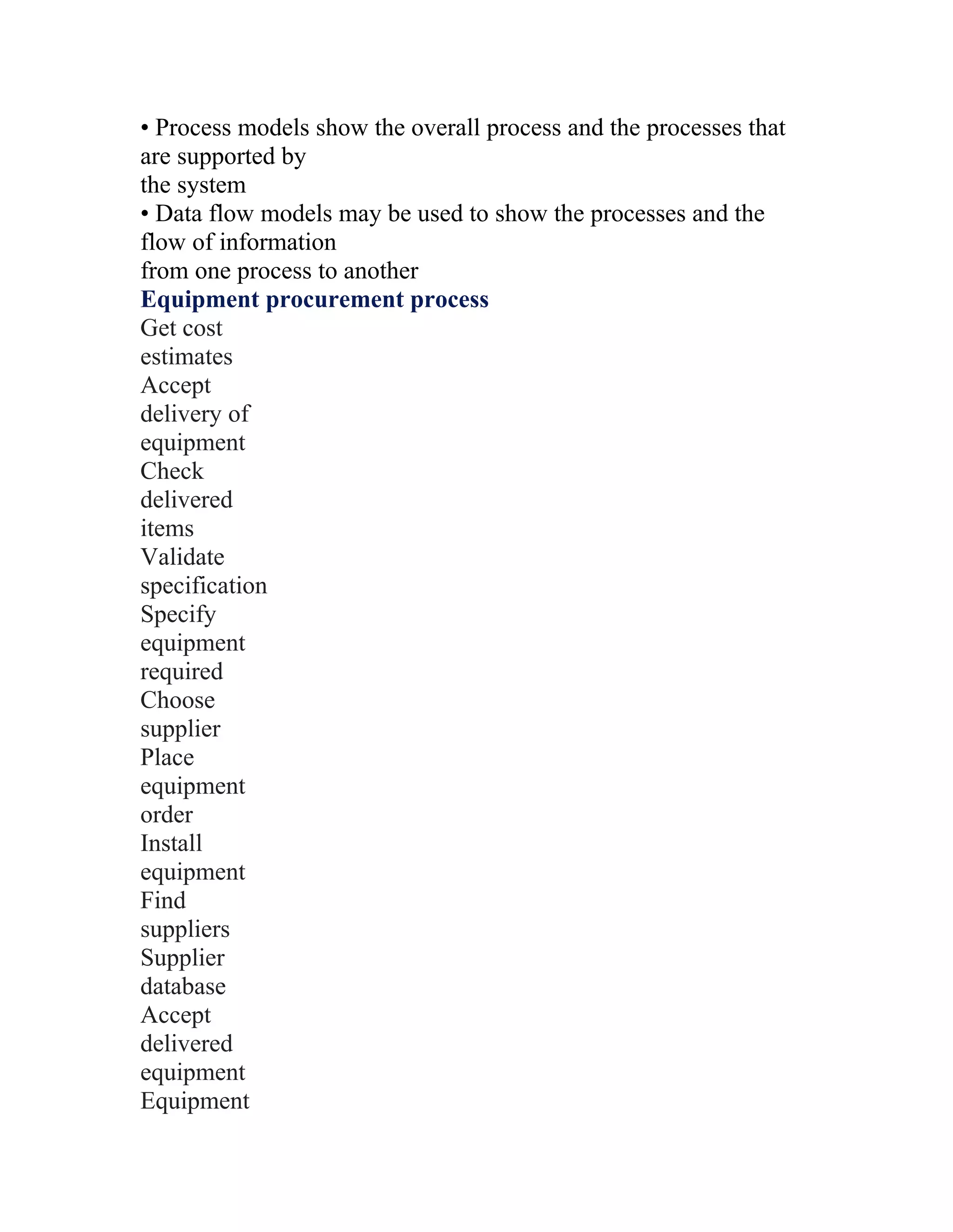 • Process models show the overall process and the processes that
are supported by
the system
• Data flow models may be used to show the processes and the
flow of information
from one process to another
Equipment procurement process
Get cost
estimates
Accept
delivery of
equipment
Check
delivered
items
Validate
specification
Specify
equipment
required
Choose
supplier
Place
equipment
order
Install
equipment
Find
suppliers
Supplier
database
Accept
delivered
equipment
Equipment
 