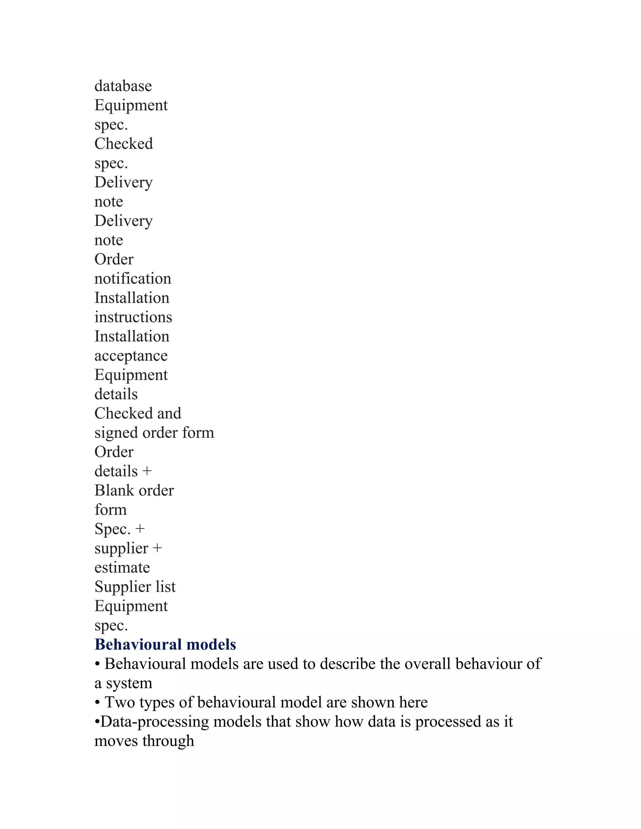 database
Equipment
spec.
Checked
spec.
Delivery
note
Delivery
note
Order
notification
Installation
instructions
Installation
acceptance
Equipment
details
Checked and
signed order form
Order
details +
Blank order
form
Spec. +
supplier +
estimate
Supplier list
Equipment
spec.
Behavioural models
• Behavioural models are used to describe the overall behaviour of
a system
• Two types of behavioural model are shown here
•Data-processing models that show how data is processed as it
moves through
 