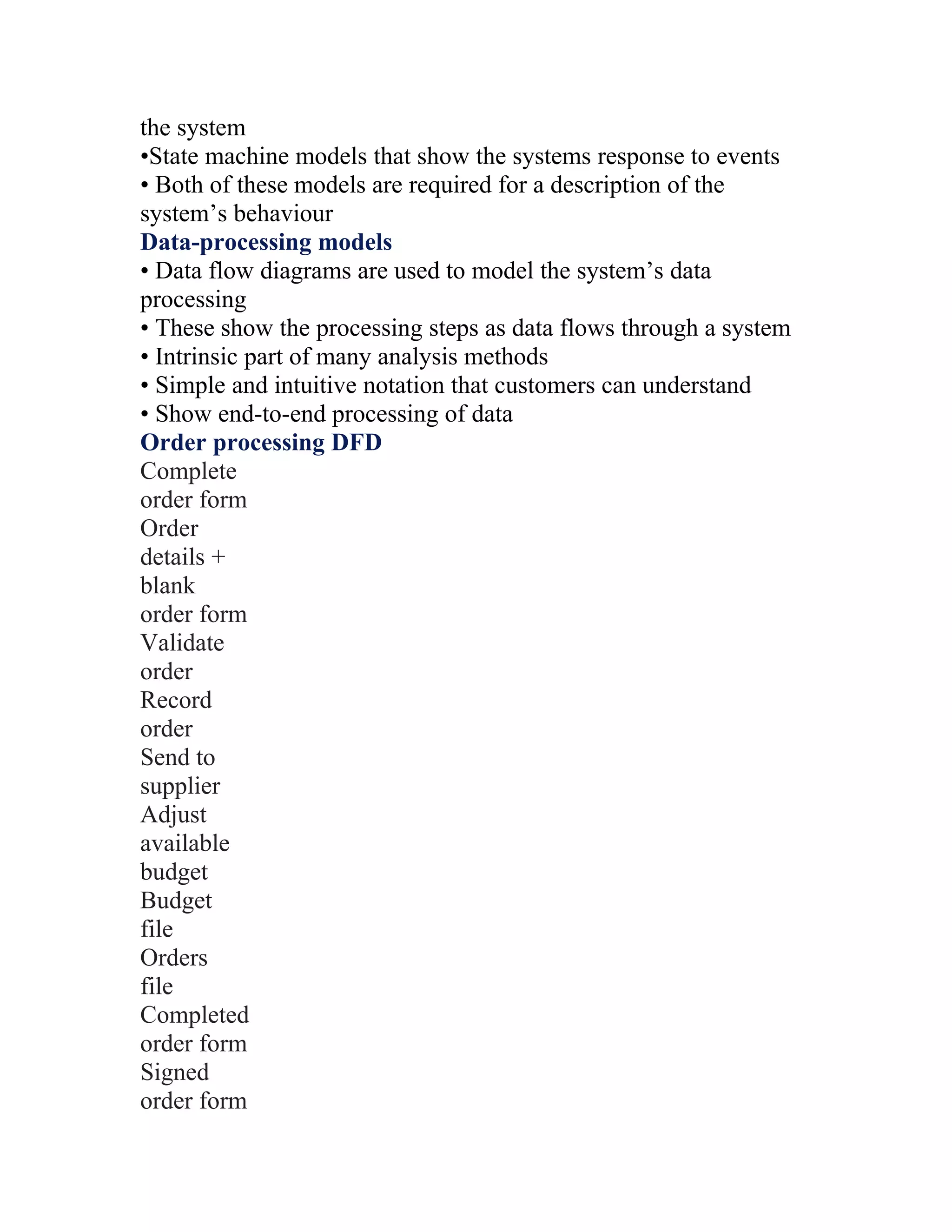 the system
•State machine models that show the systems response to events
• Both of these models are required for a description of the
system’s behaviour
Data-processing models
• Data flow diagrams are used to model the system’s data
processing
• These show the processing steps as data flows through a system
• Intrinsic part of many analysis methods
• Simple and intuitive notation that customers can understand
• Show end-to-end processing of data
Order processing DFD
Complete
order form
Order
details +
blank
order form
Validate
order
Record
order
Send to
supplier
Adjust
available
budget
Budget
file
Orders
file
Completed
order form
Signed
order form
 