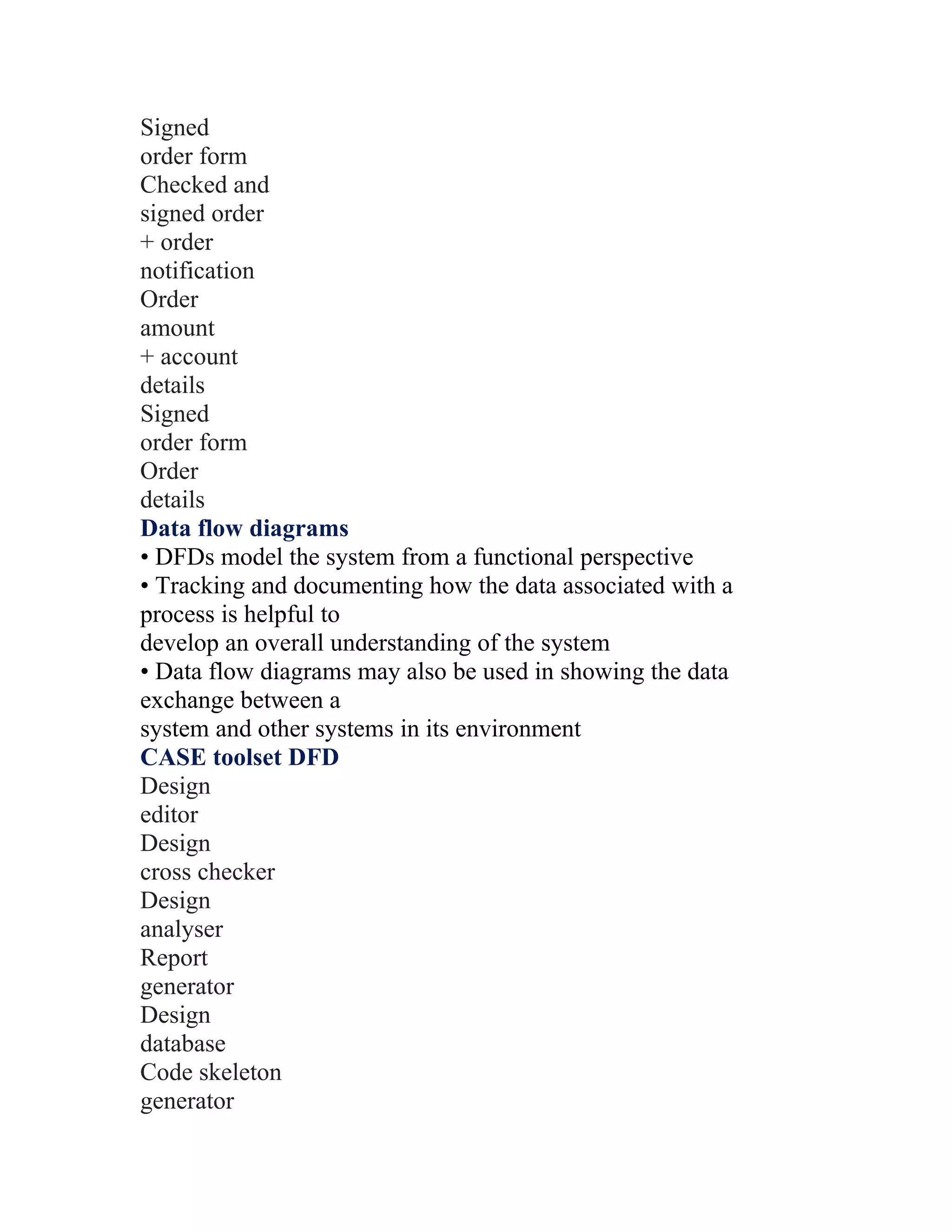 Signed
order form
Checked and
signed order
+ order
notification
Order
amount
+ account
details
Signed
order form
Order
details
Data flow diagrams
• DFDs model the system from a functional perspective
• Tracking and documenting how the data associated with a
process is helpful to
develop an overall understanding of the system
• Data flow diagrams may also be used in showing the data
exchange between a
system and other systems in its environment
CASE toolset DFD
Design
editor
Design
cross checker
Design
analyser
Report
generator
Design
database
Code skeleton
generator
 