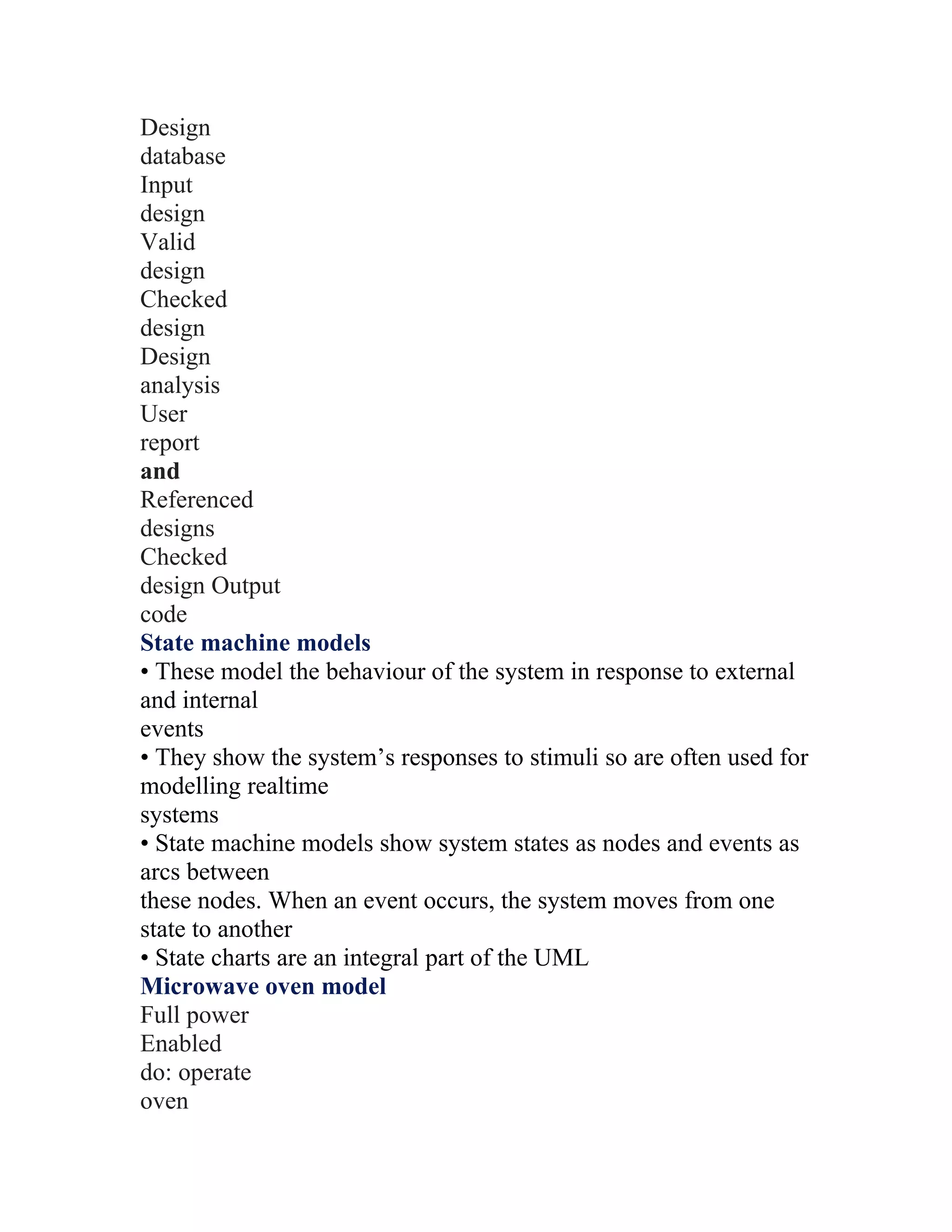 Design
database
Input
design
Valid
design
Checked
design
Design
analysis
User
report
and
Referenced
designs
Checked
design Output
code
State machine models
• These model the behaviour of the system in response to external
and internal
events
• They show the system’s responses to stimuli so are often used for
modelling realtime
systems
• State machine models show system states as nodes and events as
arcs between
these nodes. When an event occurs, the system moves from one
state to another
• State charts are an integral part of the UML
Microwave oven model
Full power
Enabled
do: operate
oven
 