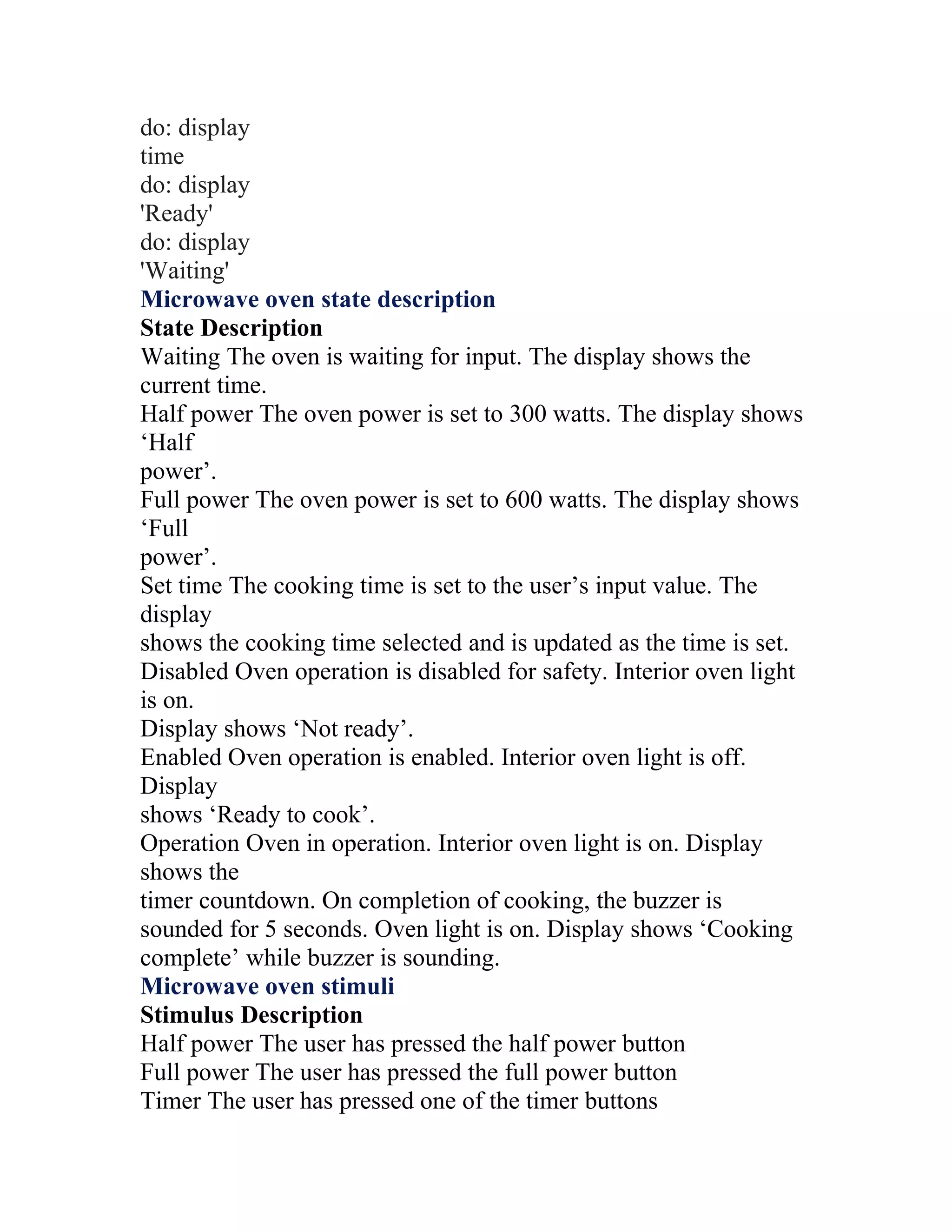 do: display
time
do: display
'Ready'
do: display
'Waiting'
Microwave oven state description
State Description
Waiting The oven is waiting for input. The display shows the
current time.
Half power The oven power is set to 300 watts. The display shows
‘Half
power’.
Full power The oven power is set to 600 watts. The display shows
‘Full
power’.
Set time The cooking time is set to the user’s input value. The
display
shows the cooking time selected and is updated as the time is set.
Disabled Oven operation is disabled for safety. Interior oven light
is on.
Display shows ‘Not ready’.
Enabled Oven operation is enabled. Interior oven light is off.
Display
shows ‘Ready to cook’.
Operation Oven in operation. Interior oven light is on. Display
shows the
timer countdown. On completion of cooking, the buzzer is
sounded for 5 seconds. Oven light is on. Display shows ‘Cooking
complete’ while buzzer is sounding.
Microwave oven stimuli
Stimulus Description
Half power The user has pressed the half power button
Full power The user has pressed the full power button
Timer The user has pressed one of the timer buttons
 