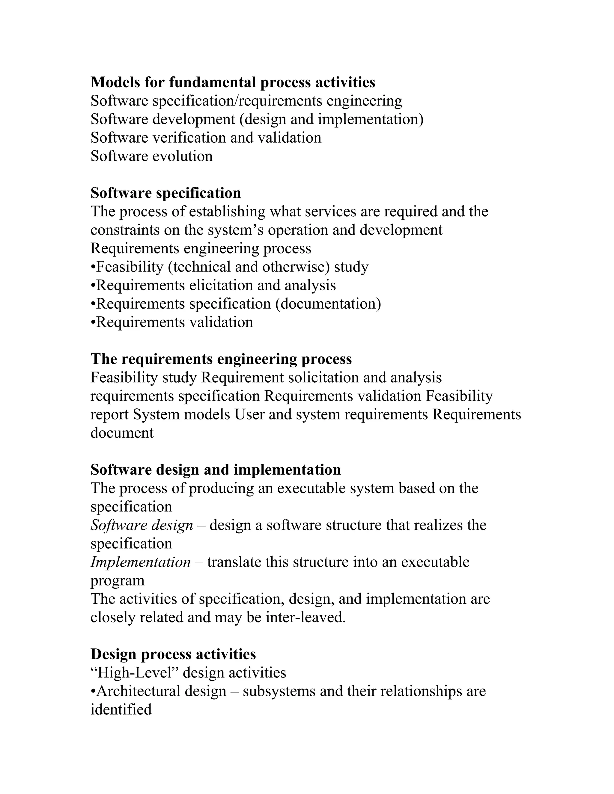 Models for fundamental process activities
Software specification/requirements engineering
Software development (design and implementation)
Software verification and validation
Software evolution

Software specification
The process of establishing what services are required and the
constraints on the system’s operation and development
Requirements engineering process
•Feasibility (technical and otherwise) study
•Requirements elicitation and analysis
•Requirements specification (documentation)
•Requirements validation

The requirements engineering process
Feasibility study Requirement solicitation and analysis
requirements specification Requirements validation Feasibility
report System models User and system requirements Requirements
document

Software design and implementation
The process of producing an executable system based on the
specification
Software design – design a software structure that realizes the
specification
Implementation – translate this structure into an executable
program
The activities of specification, design, and implementation are
closely related and may be inter-leaved.

Design process activities
“High-Level” design activities
•Architectural design – subsystems and their relationships are
identified
 