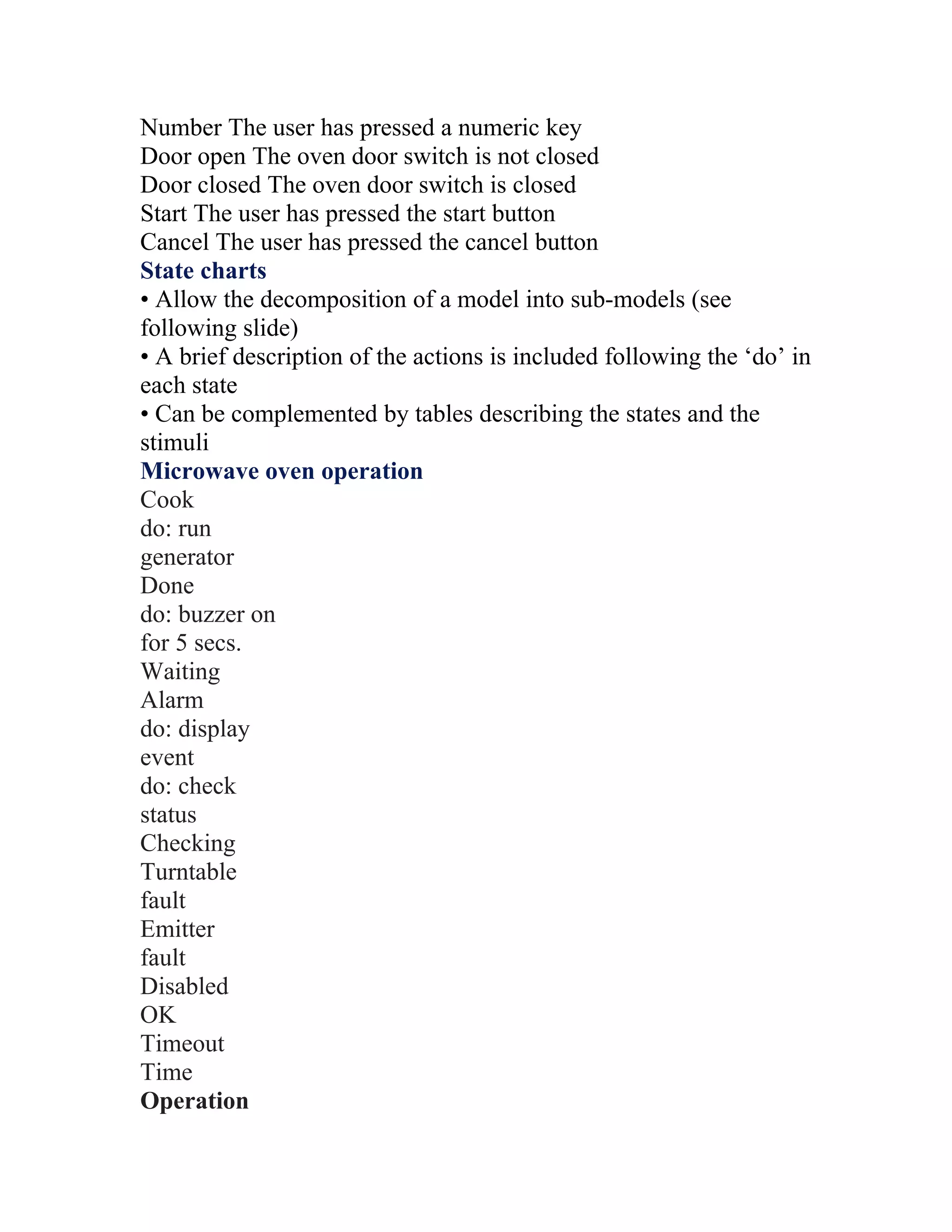 Number The user has pressed a numeric key
Door open The oven door switch is not closed
Door closed The oven door switch is closed
Start The user has pressed the start button
Cancel The user has pressed the cancel button
State charts
• Allow the decomposition of a model into sub-models (see
following slide)
• A brief description of the actions is included following the ‘do’ in
each state
• Can be complemented by tables describing the states and the
stimuli
Microwave oven operation
Cook
do: run
generator
Done
do: buzzer on
for 5 secs.
Waiting
Alarm
do: display
event
do: check
status
Checking
Turntable
fault
Emitter
fault
Disabled
OK
Timeout
Time
Operation
 