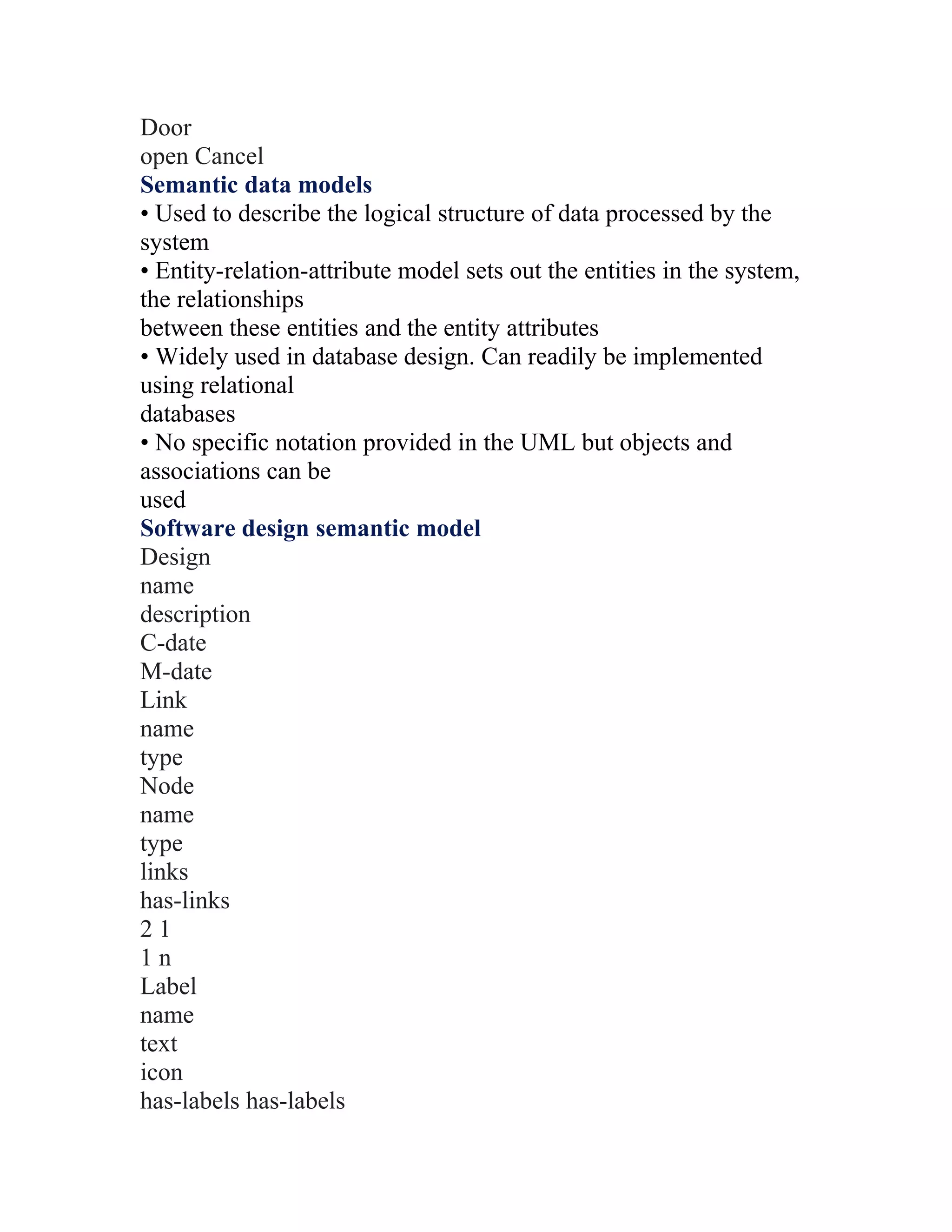 Door
open Cancel
Semantic data models
• Used to describe the logical structure of data processed by the
system
• Entity-relation-attribute model sets out the entities in the system,
the relationships
between these entities and the entity attributes
• Widely used in database design. Can readily be implemented
using relational
databases
• No specific notation provided in the UML but objects and
associations can be
used
Software design semantic model
Design
name
description
C-date
M-date
Link
name
type
Node
name
type
links
has-links
21
1n
Label
name
text
icon
has-labels has-labels
 